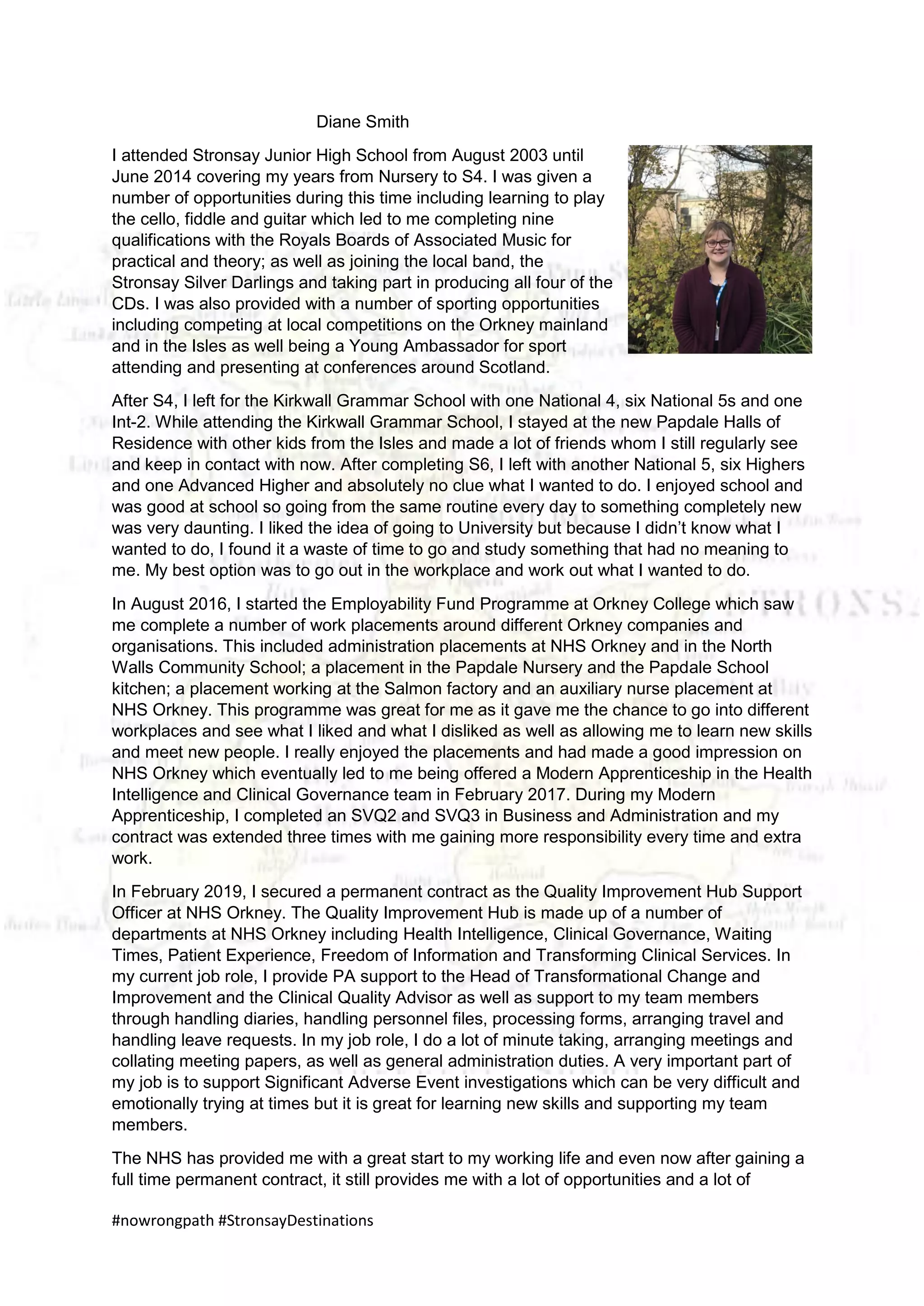 #nowrongpath #StronsayDestinations
Diane Smith
I attended Stronsay Junior High School from August 2003 until
June 2014 covering my years from Nursery to S4. I was given a
number of opportunities during this time including learning to play
the cello, fiddle and guitar which led to me completing nine
qualifications with the Royals Boards of Associated Music for
practical and theory; as well as joining the local band, the
Stronsay Silver Darlings and taking part in producing all four of the
CDs. I was also provided with a number of sporting opportunities
including competing at local competitions on the Orkney mainland
and in the Isles as well being a Young Ambassador for sport
attending and presenting at conferences around Scotland.
After S4, I left for the Kirkwall Grammar School with one National 4, six National 5s and one
Int-2. While attending the Kirkwall Grammar School, I stayed at the new Papdale Halls of
Residence with other kids from the Isles and made a lot of friends whom I still regularly see
and keep in contact with now. After completing S6, I left with another National 5, six Highers
and one Advanced Higher and absolutely no clue what I wanted to do. I enjoyed school and
was good at school so going from the same routine every day to something completely new
was very daunting. I liked the idea of going to University but because I didn’t know what I
wanted to do, I found it a waste of time to go and study something that had no meaning to
me. My best option was to go out in the workplace and work out what I wanted to do.
In August 2016, I started the Employability Fund Programme at Orkney College which saw
me complete a number of work placements around different Orkney companies and
organisations. This included administration placements at NHS Orkney and in the North
Walls Community School; a placement in the Papdale Nursery and the Papdale School
kitchen; a placement working at the Salmon factory and an auxiliary nurse placement at
NHS Orkney. This programme was great for me as it gave me the chance to go into different
workplaces and see what I liked and what I disliked as well as allowing me to learn new skills
and meet new people. I really enjoyed the placements and had made a good impression on
NHS Orkney which eventually led to me being offered a Modern Apprenticeship in the Health
Intelligence and Clinical Governance team in February 2017. During my Modern
Apprenticeship, I completed an SVQ2 and SVQ3 in Business and Administration and my
contract was extended three times with me gaining more responsibility every time and extra
work.
In February 2019, I secured a permanent contract as the Quality Improvement Hub Support
Officer at NHS Orkney. The Quality Improvement Hub is made up of a number of
departments at NHS Orkney including Health Intelligence, Clinical Governance, Waiting
Times, Patient Experience, Freedom of Information and Transforming Clinical Services. In
my current job role, I provide PA support to the Head of Transformational Change and
Improvement and the Clinical Quality Advisor as well as support to my team members
through handling diaries, handling personnel files, processing forms, arranging travel and
handling leave requests. In my job role, I do a lot of minute taking, arranging meetings and
collating meeting papers, as well as general administration duties. A very important part of
my job is to support Significant Adverse Event investigations which can be very difficult and
emotionally trying at times but it is great for learning new skills and supporting my team
members.
The NHS has provided me with a great start to my working life and even now after gaining a
full time permanent contract, it still provides me with a lot of opportunities and a lot of
 