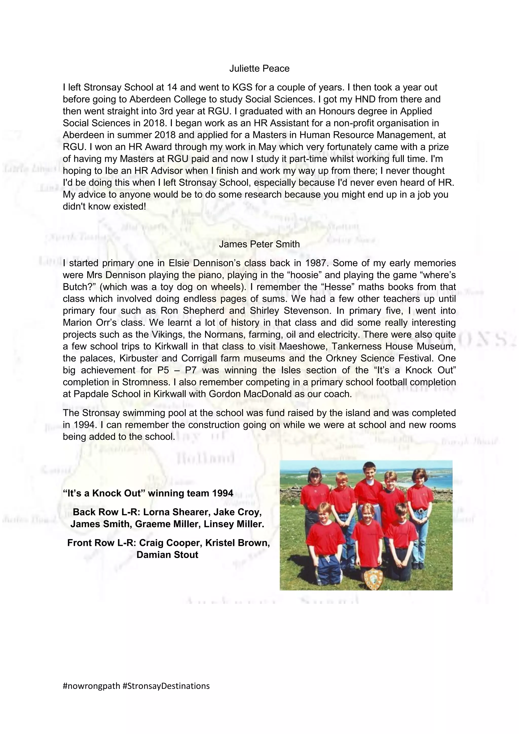 #nowrongpath #StronsayDestinations
Juliette Peace
I left Stronsay School at 14 and went to KGS for a couple of years. I then took a year out
before going to Aberdeen College to study Social Sciences. I got my HND from there and
then went straight into 3rd year at RGU. I graduated with an Honours degree in Applied
Social Sciences in 2018. I began work as an HR Assistant for a non-profit organisation in
Aberdeen in summer 2018 and applied for a Masters in Human Resource Management, at
RGU. I won an HR Award through my work in May which very fortunately came with a prize
of having my Masters at RGU paid and now I study it part-time whilst working full time. I'm
hoping to Ibe an HR Advisor when I finish and work my way up from there; I never thought
I'd be doing this when I left Stronsay School, especially because I'd never even heard of HR.
My advice to anyone would be to do some research because you might end up in a job you
didn't know existed!
James Peter Smith
I started primary one in Elsie Dennison’s class back in 1987. Some of my early memories
were Mrs Dennison playing the piano, playing in the “hoosie” and playing the game “where’s
Butch?” (which was a toy dog on wheels). I remember the “Hesse” maths books from that
class which involved doing endless pages of sums. We had a few other teachers up until
primary four such as Ron Shepherd and Shirley Stevenson. In primary five, I went into
Marion Orr’s class. We learnt a lot of history in that class and did some really interesting
projects such as the Vikings, the Normans, farming, oil and electricity. There were also quite
a few school trips to Kirkwall in that class to visit Maeshowe, Tankerness House Museum,
the palaces, Kirbuster and Corrigall farm museums and the Orkney Science Festival. One
big achievement for P5 – P7 was winning the Isles section of the “It’s a Knock Out”
completion in Stromness. I also remember competing in a primary school football completion
at Papdale School in Kirkwall with Gordon MacDonald as our coach.
The Stronsay swimming pool at the school was fund raised by the island and was completed
in 1994. I can remember the construction going on while we were at school and new rooms
being added to the school.
“It’s a Knock Out” winning team 1994
Back Row L-R: Lorna Shearer, Jake Croy,
James Smith, Graeme Miller, Linsey Miller.
Front Row L-R: Craig Cooper, Kristel Brown,
Damian Stout
 