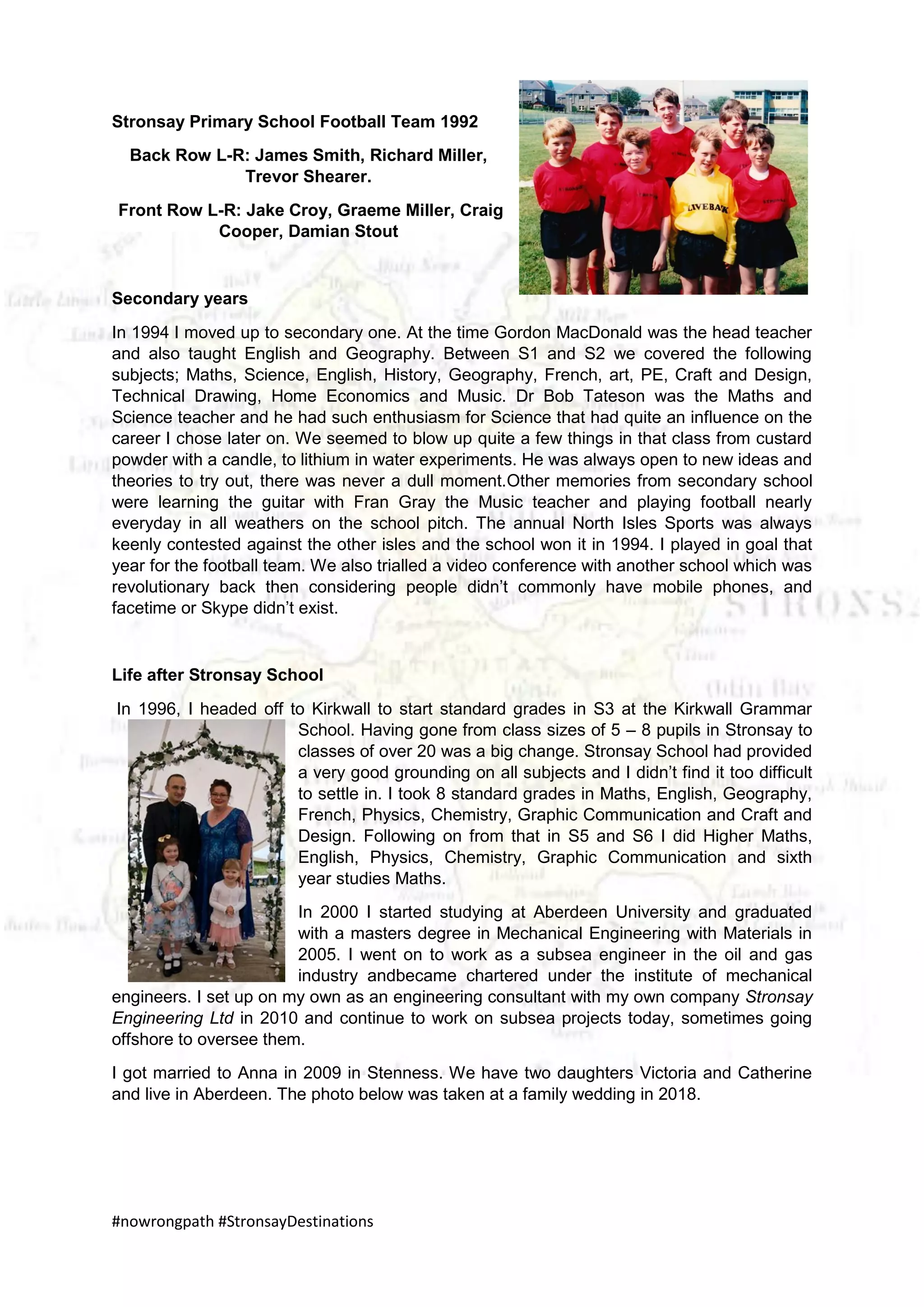 #nowrongpath #StronsayDestinations
Stronsay Primary School Football Team 1992
Back Row L-R: James Smith, Richard Miller,
Trevor Shearer.
Front Row L-R: Jake Croy, Graeme Miller, Craig
Cooper, Damian Stout
Secondary years
In 1994 I moved up to secondary one. At the time Gordon MacDonald was the head teacher
and also taught English and Geography. Between S1 and S2 we covered the following
subjects; Maths, Science, English, History, Geography, French, art, PE, Craft and Design,
Technical Drawing, Home Economics and Music. Dr Bob Tateson was the Maths and
Science teacher and he had such enthusiasm for Science that had quite an influence on the
career I chose later on. We seemed to blow up quite a few things in that class from custard
powder with a candle, to lithium in water experiments. He was always open to new ideas and
theories to try out, there was never a dull moment.Other memories from secondary school
were learning the guitar with Fran Gray the Music teacher and playing football nearly
everyday in all weathers on the school pitch. The annual North Isles Sports was always
keenly contested against the other isles and the school won it in 1994. I played in goal that
year for the football team. We also trialled a video conference with another school which was
revolutionary back then considering people didn’t commonly have mobile phones, and
facetime or Skype didn’t exist.
Life after Stronsay School
In 1996, I headed off to Kirkwall to start standard grades in S3 at the Kirkwall Grammar
School. Having gone from class sizes of 5 – 8 pupils in Stronsay to
classes of over 20 was a big change. Stronsay School had provided
a very good grounding on all subjects and I didn’t find it too difficult
to settle in. I took 8 standard grades in Maths, English, Geography,
French, Physics, Chemistry, Graphic Communication and Craft and
Design. Following on from that in S5 and S6 I did Higher Maths,
English, Physics, Chemistry, Graphic Communication and sixth
year studies Maths.
In 2000 I started studying at Aberdeen University and graduated
with a masters degree in Mechanical Engineering with Materials in
2005. I went on to work as a subsea engineer in the oil and gas
industry andbecame chartered under the institute of mechanical
engineers. I set up on my own as an engineering consultant with my own company Stronsay
Engineering Ltd in 2010 and continue to work on subsea projects today, sometimes going
offshore to oversee them.
I got married to Anna in 2009 in Stenness. We have two daughters Victoria and Catherine
and live in Aberdeen. The photo below was taken at a family wedding in 2018.
 