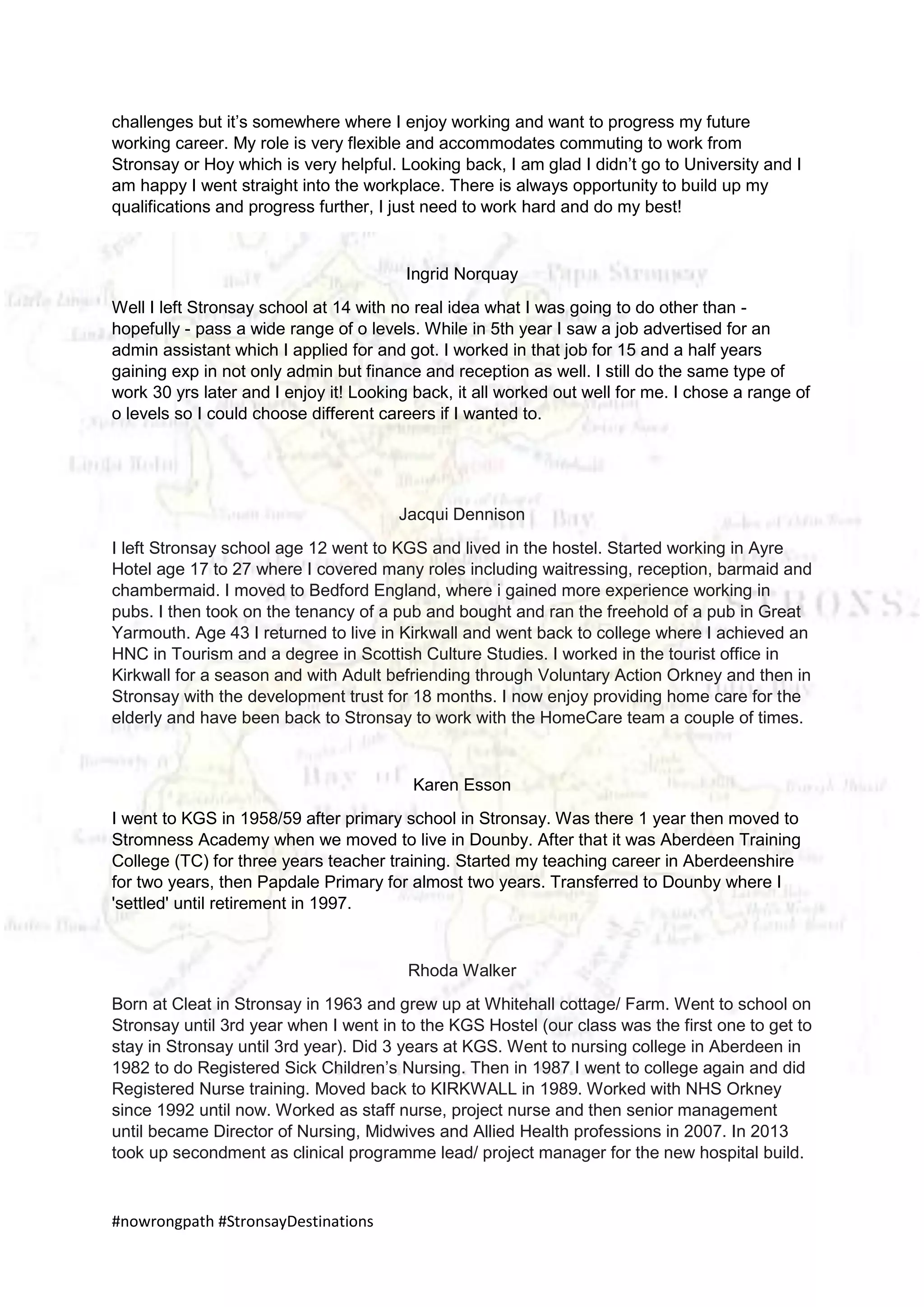 #nowrongpath #StronsayDestinations
challenges but it’s somewhere where I enjoy working and want to progress my future
working career. My role is very flexible and accommodates commuting to work from
Stronsay or Hoy which is very helpful. Looking back, I am glad I didn’t go to University and I
am happy I went straight into the workplace. There is always opportunity to build up my
qualifications and progress further, I just need to work hard and do my best!
Ingrid Norquay
Well I left Stronsay school at 14 with no real idea what I was going to do other than -
hopefully - pass a wide range of o levels. While in 5th year I saw a job advertised for an
admin assistant which I applied for and got. I worked in that job for 15 and a half years
gaining exp in not only admin but finance and reception as well. I still do the same type of
work 30 yrs later and I enjoy it! Looking back, it all worked out well for me. I chose a range of
o levels so I could choose different careers if I wanted to.
Jacqui Dennison
I left Stronsay school age 12 went to KGS and lived in the hostel. Started working in Ayre
Hotel age 17 to 27 where I covered many roles including waitressing, reception, barmaid and
chambermaid. I moved to Bedford England, where i gained more experience working in
pubs. I then took on the tenancy of a pub and bought and ran the freehold of a pub in Great
Yarmouth. Age 43 I returned to live in Kirkwall and went back to college where I achieved an
HNC in Tourism and a degree in Scottish Culture Studies. I worked in the tourist office in
Kirkwall for a season and with Adult befriending through Voluntary Action Orkney and then in
Stronsay with the development trust for 18 months. I now enjoy providing home care for the
elderly and have been back to Stronsay to work with the HomeCare team a couple of times.
Karen Esson
I went to KGS in 1958/59 after primary school in Stronsay. Was there 1 year then moved to
Stromness Academy when we moved to live in Dounby. After that it was Aberdeen Training
College (TC) for three years teacher training. Started my teaching career in Aberdeenshire
for two years, then Papdale Primary for almost two years. Transferred to Dounby where I
'settled' until retirement in 1997.
Rhoda Walker
Born at Cleat in Stronsay in 1963 and grew up at Whitehall cottage/ Farm. Went to school on
Stronsay until 3rd year when I went in to the KGS Hostel (our class was the first one to get to
stay in Stronsay until 3rd year). Did 3 years at KGS. Went to nursing college in Aberdeen in
1982 to do Registered Sick Children’s Nursing. Then in 1987 I went to college again and did
Registered Nurse training. Moved back to KIRKWALL in 1989. Worked with NHS Orkney
since 1992 until now. Worked as staff nurse, project nurse and then senior management
until became Director of Nursing, Midwives and Allied Health professions in 2007. In 2013
took up secondment as clinical programme lead/ project manager for the new hospital build.
 