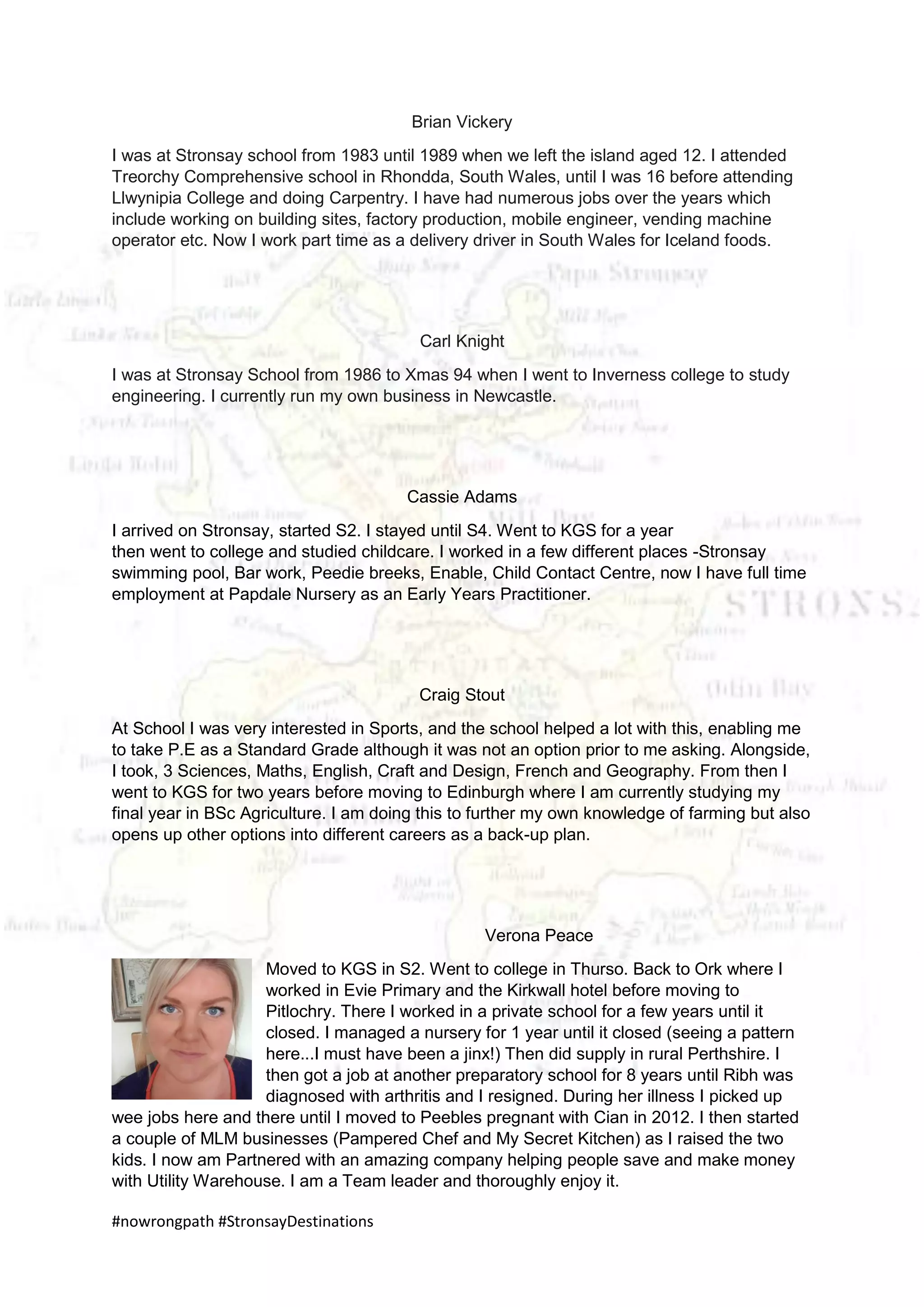 #nowrongpath #StronsayDestinations
Brian Vickery
I was at Stronsay school from 1983 until 1989 when we left the island aged 12. I attended
Treorchy Comprehensive school in Rhondda, South Wales, until I was 16 before attending
Llwynipia College and doing Carpentry. I have had numerous jobs over the years which
include working on building sites, factory production, mobile engineer, vending machine
operator etc. Now I work part time as a delivery driver in South Wales for Iceland foods.
Carl Knight
I was at Stronsay School from 1986 to Xmas 94 when I went to Inverness college to study
engineering. I currently run my own business in Newcastle.
Cassie Adams
I arrived on Stronsay, started S2. I stayed until S4. Went to KGS for a year
then went to college and studied childcare. I worked in a few different places -Stronsay
swimming pool, Bar work, Peedie breeks, Enable, Child Contact Centre, now I have full time
employment at Papdale Nursery as an Early Years Practitioner.
Craig Stout
At School I was very interested in Sports, and the school helped a lot with this, enabling me
to take P.E as a Standard Grade although it was not an option prior to me asking. Alongside,
I took, 3 Sciences, Maths, English, Craft and Design, French and Geography. From then I
went to KGS for two years before moving to Edinburgh where I am currently studying my
final year in BSc Agriculture. I am doing this to further my own knowledge of farming but also
opens up other options into different careers as a back-up plan.
Verona Peace
Moved to KGS in S2. Went to college in Thurso. Back to Ork where I
worked in Evie Primary and the Kirkwall hotel before moving to
Pitlochry. There I worked in a private school for a few years until it
closed. I managed a nursery for 1 year until it closed (seeing a pattern
here...I must have been a jinx!) Then did supply in rural Perthshire. I
then got a job at another preparatory school for 8 years until Ribh was
diagnosed with arthritis and I resigned. During her illness I picked up
wee jobs here and there until I moved to Peebles pregnant with Cian in 2012. I then started
a couple of MLM businesses (Pampered Chef and My Secret Kitchen) as I raised the two
kids. I now am Partnered with an amazing company helping people save and make money
with Utility Warehouse. I am a Team leader and thoroughly enjoy it.
 