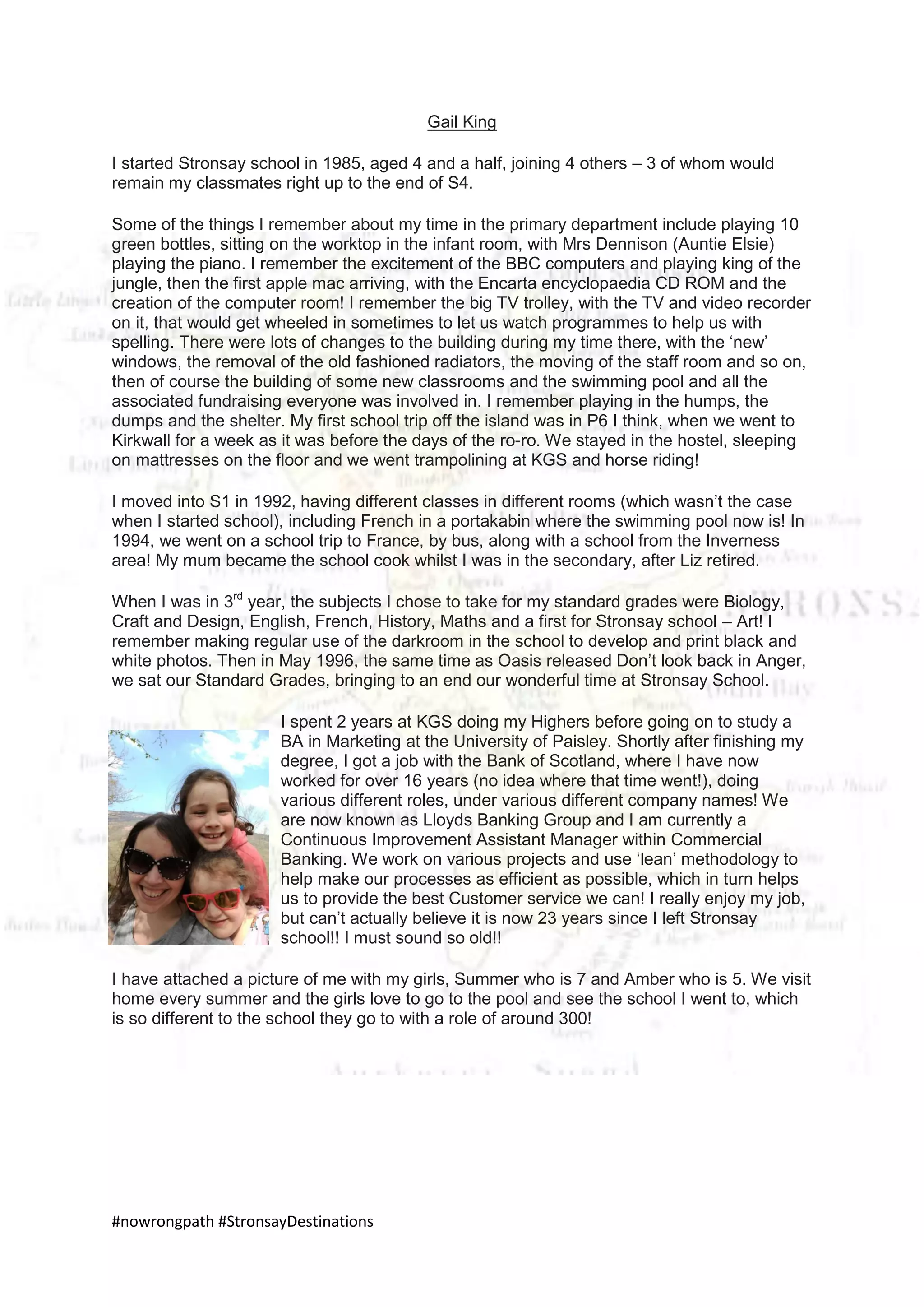 #nowrongpath #StronsayDestinations
Gail King
I started Stronsay school in 1985, aged 4 and a half, joining 4 others – 3 of whom would
remain my classmates right up to the end of S4.
Some of the things I remember about my time in the primary department include playing 10
green bottles, sitting on the worktop in the infant room, with Mrs Dennison (Auntie Elsie)
playing the piano. I remember the excitement of the BBC computers and playing king of the
jungle, then the first apple mac arriving, with the Encarta encyclopaedia CD ROM and the
creation of the computer room! I remember the big TV trolley, with the TV and video recorder
on it, that would get wheeled in sometimes to let us watch programmes to help us with
spelling. There were lots of changes to the building during my time there, with the ‘new’
windows, the removal of the old fashioned radiators, the moving of the staff room and so on,
then of course the building of some new classrooms and the swimming pool and all the
associated fundraising everyone was involved in. I remember playing in the humps, the
dumps and the shelter. My first school trip off the island was in P6 I think, when we went to
Kirkwall for a week as it was before the days of the ro-ro. We stayed in the hostel, sleeping
on mattresses on the floor and we went trampolining at KGS and horse riding!
I moved into S1 in 1992, having different classes in different rooms (which wasn’t the case
when I started school), including French in a portakabin where the swimming pool now is! In
1994, we went on a school trip to France, by bus, along with a school from the Inverness
area! My mum became the school cook whilst I was in the secondary, after Liz retired.
When I was in 3rd
year, the subjects I chose to take for my standard grades were Biology,
Craft and Design, English, French, History, Maths and a first for Stronsay school – Art! I
remember making regular use of the darkroom in the school to develop and print black and
white photos. Then in May 1996, the same time as Oasis released Don’t look back in Anger,
we sat our Standard Grades, bringing to an end our wonderful time at Stronsay School.
I spent 2 years at KGS doing my Highers before going on to study a
BA in Marketing at the University of Paisley. Shortly after finishing my
degree, I got a job with the Bank of Scotland, where I have now
worked for over 16 years (no idea where that time went!), doing
various different roles, under various different company names! We
are now known as Lloyds Banking Group and I am currently a
Continuous Improvement Assistant Manager within Commercial
Banking. We work on various projects and use ‘lean’ methodology to
help make our processes as efficient as possible, which in turn helps
us to provide the best Customer service we can! I really enjoy my job,
but can’t actually believe it is now 23 years since I left Stronsay
school!! I must sound so old!!
I have attached a picture of me with my girls, Summer who is 7 and Amber who is 5. We visit
home every summer and the girls love to go to the pool and see the school I went to, which
is so different to the school they go to with a role of around 300!
 