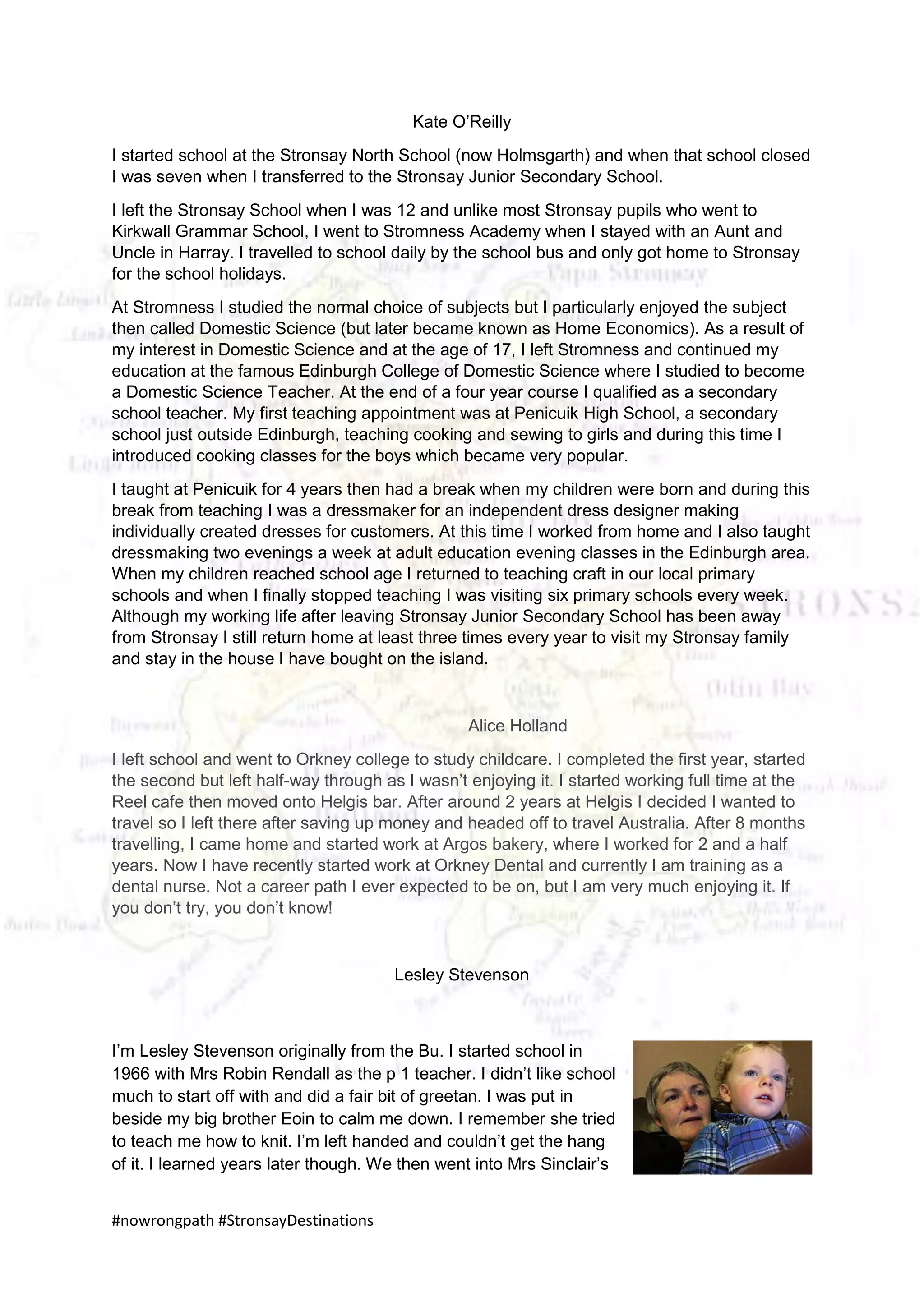#nowrongpath #StronsayDestinations
Kate O’Reilly
I started school at the Stronsay North School (now Holmsgarth) and when that school closed
I was seven when I transferred to the Stronsay Junior Secondary School.
I left the Stronsay School when I was 12 and unlike most Stronsay pupils who went to
Kirkwall Grammar School, I went to Stromness Academy when I stayed with an Aunt and
Uncle in Harray. I travelled to school daily by the school bus and only got home to Stronsay
for the school holidays.
At Stromness I studied the normal choice of subjects but I particularly enjoyed the subject
then called Domestic Science (but later became known as Home Economics). As a result of
my interest in Domestic Science and at the age of 17, I left Stromness and continued my
education at the famous Edinburgh College of Domestic Science where I studied to become
a Domestic Science Teacher. At the end of a four year course I qualified as a secondary
school teacher. My first teaching appointment was at Penicuik High School, a secondary
school just outside Edinburgh, teaching cooking and sewing to girls and during this time I
introduced cooking classes for the boys which became very popular.
I taught at Penicuik for 4 years then had a break when my children were born and during this
break from teaching I was a dressmaker for an independent dress designer making
individually created dresses for customers. At this time I worked from home and I also taught
dressmaking two evenings a week at adult education evening classes in the Edinburgh area.
When my children reached school age I returned to teaching craft in our local primary
schools and when I finally stopped teaching I was visiting six primary schools every week.
Although my working life after leaving Stronsay Junior Secondary School has been away
from Stronsay I still return home at least three times every year to visit my Stronsay family
and stay in the house I have bought on the island.
Alice Holland
I left school and went to Orkney college to study childcare. I completed the first year, started
the second but left half-way through as I wasn’t enjoying it. I started working full time at the
Reel cafe then moved onto Helgis bar. After around 2 years at Helgis I decided I wanted to
travel so I left there after saving up money and headed off to travel Australia. After 8 months
travelling, I came home and started work at Argos bakery, where I worked for 2 and a half
years. Now I have recently started work at Orkney Dental and currently I am training as a
dental nurse. Not a career path I ever expected to be on, but I am very much enjoying it. If
you don’t try, you don’t know!
Lesley Stevenson
I’m Lesley Stevenson originally from the Bu. I started school in
1966 with Mrs Robin Rendall as the p 1 teacher. I didn’t like school
much to start off with and did a fair bit of greetan. I was put in
beside my big brother Eoin to calm me down. I remember she tried
to teach me how to knit. I’m left handed and couldn’t get the hang
of it. I learned years later though. We then went into Mrs Sinclair’s
 