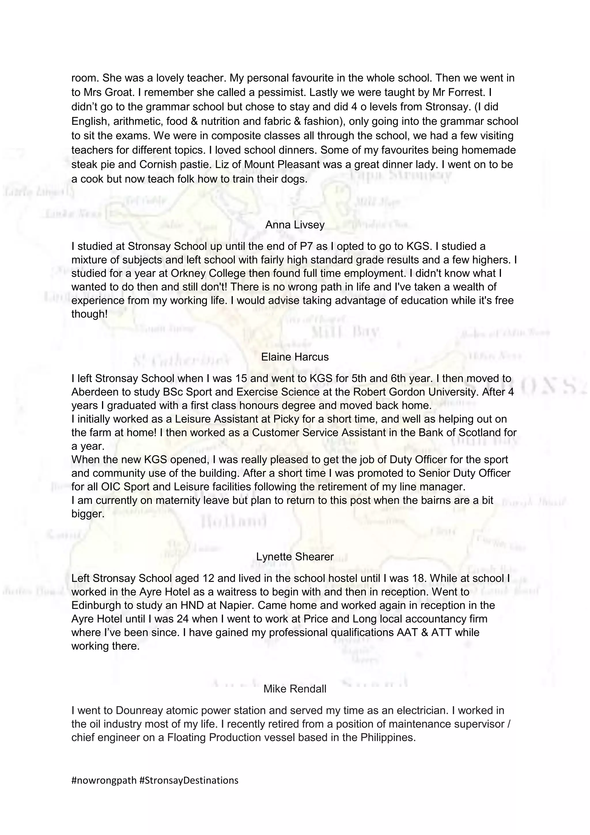 #nowrongpath #StronsayDestinations
room. She was a lovely teacher. My personal favourite in the whole school. Then we went in
to Mrs Groat. I remember she called a pessimist. Lastly we were taught by Mr Forrest. I
didn’t go to the grammar school but chose to stay and did 4 o levels from Stronsay. (I did
English, arithmetic, food & nutrition and fabric & fashion), only going into the grammar school
to sit the exams. We were in composite classes all through the school, we had a few visiting
teachers for different topics. I loved school dinners. Some of my favourites being homemade
steak pie and Cornish pastie. Liz of Mount Pleasant was a great dinner lady. I went on to be
a cook but now teach folk how to train their dogs.
Anna Livsey
I studied at Stronsay School up until the end of P7 as I opted to go to KGS. I studied a
mixture of subjects and left school with fairly high standard grade results and a few highers. I
studied for a year at Orkney College then found full time employment. I didn't know what I
wanted to do then and still don't! There is no wrong path in life and I've taken a wealth of
experience from my working life. I would advise taking advantage of education while it's free
though!
Elaine Harcus
I left Stronsay School when I was 15 and went to KGS for 5th and 6th year. I then moved to
Aberdeen to study BSc Sport and Exercise Science at the Robert Gordon University. After 4
years I graduated with a first class honours degree and moved back home.
I initially worked as a Leisure Assistant at Picky for a short time, and well as helping out on
the farm at home! I then worked as a Customer Service Assistant in the Bank of Scotland for
a year.
When the new KGS opened, I was really pleased to get the job of Duty Officer for the sport
and community use of the building. After a short time I was promoted to Senior Duty Officer
for all OIC Sport and Leisure facilities following the retirement of my line manager.
I am currently on maternity leave but plan to return to this post when the bairns are a bit
bigger.
Lynette Shearer
Left Stronsay School aged 12 and lived in the school hostel until I was 18. While at school I
worked in the Ayre Hotel as a waitress to begin with and then in reception. Went to
Edinburgh to study an HND at Napier. Came home and worked again in reception in the
Ayre Hotel until I was 24 when I went to work at Price and Long local accountancy firm
where I’ve been since. I have gained my professional qualifications AAT & ATT while
working there.
Mike Rendall
I went to Dounreay atomic power station and served my time as an electrician. I worked in
the oil industry most of my life. I recently retired from a position of maintenance supervisor /
chief engineer on a Floating Production vessel based in the Philippines.
 