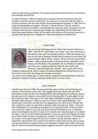 #nowrongpath #StronsayDestinations
meet the requirements of BS5750. The company was the first salmon factory in Scotland to
be certificated with BS5750.
I moved to Orkney in 1993 and worked with a business here who then became the first
Orcadian company to be thus certificated. I then set up on my own with help from HIE to
provide businesses with their own bespoke Quality Management Systems, in 1994. Word of
mouth recommendations brought in contracts in various sectors in Orkney, across in
Caithness and down to Inverness. I can honestly say I was very lucky in every job I had. My
employers were very fair, I was paid good wages, but I loved being my own boss best. I
retired years ago because I could, but the person who carried on the business asked me to
do some work last year and I accepted so I have now worked up in Shetland too
Corina Taylor
I am an ex pupil of Stronsay School. When I first moved to Stronsay in
1986, I went into P7, which Marion Orr taught. There was another girl in
that class & a boy, who moved away during S1. When we reached S3, it
was the first year of Standard Grades being introduced to the school. We
studied English, Maths, French, Science, Home Economics and Craft &
Design. I really enjoyed my time at Stronsay School, especially French
lessons with Mrs Rosie in the portakabin! As my birthday isn't until the
end of the year, I stayed on at school after 4th year exams until
Christmas, where amongst other courses, I did a course with Orkney
College by telephone link, where I wrote on a special notepad & the writing showed up on
the screen in town! How technology has changed since then!!
I am now a mum to three boys, as well as being a Support for Learning Assistant part time,
working in a tearoom & having a sewing business which I run from home.
Claire Kirkpatrick
I left Stronsay School in 1994 I did caring skills for a year and then did hairdressing and
worked in Stromness for a year until I met a juggler (true story haha!!) and went off to
Birmingham initially and then onto Reading where I did hairdressing and barbering. Sadly, I
got very poorly with anxiety so came back home to Stronsay after 8 months away. I’m not
sure how long I was in Stronsay for but I went back to Kirkwall and worked until mum and
dad sold Lower Leaquoy in 1999, we moved to Thornton (just outside Blackpool). I did
barbering for a few years until dad and mum separated so we came back to Kirkwall with
dad. I worked in a salon but was keen to get back south once dad was settled, I did move
back to Blackpool but circumstances yet again led me back to Kirkwall in February 2002. I
met my now ex-husband in the July and we got married the following June, we opened a
salon and photography studio for 2 years but my anxiety was really bad again so we closed
the salon. I had my son the following September, he was very poorly with epilepsy and had
lots of other health conditions and behaviour problems. His sister was born 19 months later
and I spent a lot of years signed off work due to extreme anxiety and panic attacks. If I
hadn't been signed off for that I wouldn't have still been able to work as Kyle was so poorly
and had several trips to hospital both here and Aberdeen. Despite that in 2009, when Kyle
was at nursery his educational psychologist suggested someone make him a book with his
 