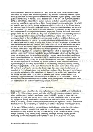 #nowrongpath #StronsayDestinations
interests to see if we could engage him so I went home and made 'Larry the lawnmower'
which was a pull apart book and the beginning of my business Flutterbug Creations. I got a
start-up grant from business gateway and ran my business for 6 years getting 4 books self-
published and selling in the top 3 online disability sites in the UK. I left my then husband in
2012, in 2015 I had a little girl to my current husband and when we got married in 2016 I
reinvented myself and my creativity as Claire Kirkpatrick Art. I somehow stumbled into what I
do now - I'd seen word art for a while and wondered about putting all of the Orkney Islands
on a wooden heart, I shared it to Orkney Past and Present and genuinely I was not prepared
for the attention it got. I was asked to do other areas and it grew really quickly, I took on my
first member of staff Elaine (who still works for me) it grew so much that I took on another 5
people within the first 6-8 months but they were all self-employed. I was spending too much
on wages so spoke to my accountant and agreed I should employ rather than do self-
employment so 3 of them left, Elaine became a proper employee and I took 3 others on, it
was really hard earlier this year so I stripped the business right back to just me and Elaine,
it’s a lot of work but much less stressful now! Growth into lots of employees isn't always the
best for businesses but there’s always such pressure to do it, I now have almost 500 areas
covered all over Britain and supply over 80 businesses from the Shetland Islands down to
Cornwall, with Elaine's help (and me having more experience) the business pretty much runs
without much input from me so I can now do things I love which is creating and currently
painting (dogs mainly) I'm in a much better place, I still struggle with anxiety but it's much
more manageable now, it changed so much when I passed my driving test as I could leave
the house without feeling too vulnerable, in 2016 my oldest was diagnosed with autism, its
been an incredibly hard journey but he's the most lovely lad, my other 2 do really well too,
we live with my in laws in Stromness, my mother in law has a rare condition called multi
system atrophy so she's fully dependent on us for absolutely everything, toileting, clothing,
food (she's peg fed etc) I do the bulk of her care with the carers as my father in law is now
80 and not fit which is why we moved in 5 years ago. It's a busy, crazy, hectic house but
despite it all I'm the happiest and most settled I've ever been. I love Stronsay, it never leaves
you despite not being back for a lot of years, it was my home and in many ways always will
be despite not living there. I'm so proud of how everyone pushes it there now and the
creativity - my goodness!! My favourite things at school was 100% lunchtimes - Liz was a
fantastic cook!! Funniest memory would be Mrs Rosie getting locked out of the school when
we had French in the portocabin!! Stronsay is 100% massive!
Alison Hourston
I attended Stronsay school from the time my family moved here, in 2004, until I left to attend
KGS, in 2012. I loved every second and had a lot of fun with my classmates and teachers
alike, building memories I will have forever. After I left KGS, I applied to university to do
primary teaching and after gaining an unconditional offer I decided to defer, to let me weigh
up my options. Having never really contemplated life after school, other than going on to
study at university, I started working on my family farm at the age of 17. I loved it and I think I
totally surprised my whole family as well as myself on how I’d evolved over the years there.
At the age of 18 I cancelled my place at Uni and decided to stay on the farm. Since then I
have now done over 5 years full time, being the longest full-time employee we have.
Growing from being a ‘helper’ to doing stuff like feeding all the cattle in the winter, carting
silage, spreading slurry, fencing, dung spreading, drainage, mowing, topping, power-
harrowing, all with machines I never thought I’d be able to use. I’ve done book work;
 