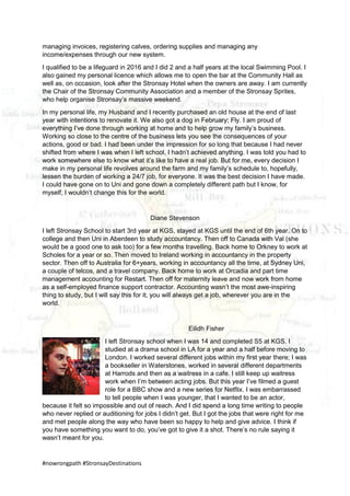 #nowrongpath #StronsayDestinations
managing invoices, registering calves, ordering supplies and managing any
income/expenses through our new system.
I qualified to be a lifeguard in 2016 and I did 2 and a half years at the local Swimming Pool. I
also gained my personal licence which allows me to open the bar at the Community Hall as
well as, on occasion, look after the Stronsay Hotel when the owners are away. I am currently
the Chair of the Stronsay Community Association and a member of the Stronsay Sprites,
who help organise Stronsay’s massive weekend.
In my personal life, my Husband and I recently purchased an old house at the end of last
year with intentions to renovate it. We also got a dog in February; Fly. I am proud of
everything I’ve done through working at home and to help grow my family’s business.
Working so close to the centre of the business lets you see the consequences of your
actions, good or bad. I had been under the impression for so long that because I had never
shifted from where I was when I left school, I hadn’t achieved anything. I was told you had to
work somewhere else to know what it’s like to have a real job. But for me, every decision I
make in my personal life revolves around the farm and my family’s schedule to, hopefully,
lessen the burden of working a 24/7 job, for everyone. It was the best decision I have made.
I could have gone on to Uni and gone down a completely different path but I know, for
myself, I wouldn’t change this for the world.
Diane Stevenson
I left Stronsay School to start 3rd year at KGS, stayed at KGS until the end of 6th year. On to
college and then Uni in Aberdeen to study accountancy. Then off to Canada with Val (she
would be a good one to ask too) for a few months travelling. Back home to Orkney to work at
Scholes for a year or so. Then moved to Ireland working in accountancy in the property
sector. Then off to Australia for 6+years, working in accountancy all the time, at Sydney Uni,
a couple of telcos, and a travel company. Back home to work at Orcadia and part time
management accounting for Restart. Then off for maternity leave and now work from home
as a self-employed finance support contractor. Accounting wasn’t the most awe-inspiring
thing to study, but I will say this for it, you will always get a job, wherever you are in the
world.
Eilidh Fisher
I left Stronsay school when I was 14 and completed S5 at KGS. I
studied at a drama school in LA for a year and a half before moving to
London. I worked several different jobs within my first year there; I was
a bookseller in Waterstones, worked in several different departments
at Harrods and then as a waitress in a cafe. I still keep up waitress
work when I’m between acting jobs. But this year I’ve filmed a guest
role for a BBC show and a new series for Netflix. I was embarrassed
to tell people when I was younger, that I wanted to be an actor,
because it felt so impossible and out of reach. And I did spend a long time writing to people
who never replied or auditioning for jobs I didn’t get. But I got the jobs that were right for me
and met people along the way who have been so happy to help and give advice. I think if
you have something you want to do, you’ve got to give it a shot. There’s no rule saying it
wasn’t meant for you.
 