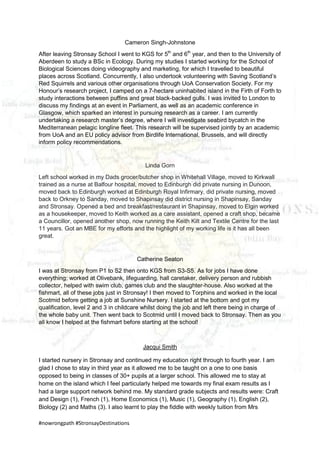 #nowrongpath #StronsayDestinations
Cameron Singh-Johnstone
After leaving Stronsay School I went to KGS for 5th
and 6th
year, and then to the University of
Aberdeen to study a BSc in Ecology. During my studies I started working for the School of
Biological Sciences doing videography and marketing, for which I travelled to beautiful
places across Scotland. Concurrently, I also undertook volunteering with Saving Scotland’s
Red Squirrels and various other organisations through UoA Conservation Society. For my
Honour’s research project, I camped on a 7-hectare uninhabited island in the Firth of Forth to
study interactions between puffins and great black-backed gulls. I was invited to London to
discuss my findings at an event in Parliament, as well as an academic conference in
Glasgow, which sparked an interest in pursuing research as a career. I am currently
undertaking a research master’s degree, where I will investigate seabird bycatch in the
Mediterranean pelagic longline fleet. This research will be supervised jointly by an academic
from UoA and an EU policy advisor from Birdlife International, Brussels, and will directly
inform policy recommendations.
Linda Gorn
Left school worked in my Dads grocer/butcher shop in Whitehall Village, moved to Kirkwall
trained as a nurse at Balfour hospital, moved to Edinburgh did private nursing in Dunoon,
moved back to Edinburgh worked at Edinburgh Royal Infirmary, did private nursing, moved
back to Orkney to Sanday, moved to Shapinsay did district nursing in Shapinsay, Sanday
and Stronsay. Opened a bed and breakfast/restaurant in Shapinsay, moved to Elgin worked
as a housekeeper, moved to Keith worked as a care assistant, opened a craft shop, became
a Councillor, opened another shop, now running the Keith Kilt and Textile Centre for the last
11 years. Got an MBE for my efforts and the highlight of my working life is it has all been
great.
Catherine Seaton
I was at Stronsay from P1 to S2 then onto KGS from S3-S5. As for jobs I have done
everything; worked at Olivebank, lifeguarding, hall caretaker, delivery person and rubbish
collector, helped with swim club, games club and the slaughter-house. Also worked at the
fishmart, all of these jobs just in Stronsay! I then moved to Torphins and worked in the local
Scotmid before getting a job at Sunshine Nursery. I started at the bottom and got my
qualification, level 2 and 3 in childcare whilst doing the job and left there being in charge of
the whole baby unit. Then went back to Scotmid until I moved back to Stronsay. Then as you
all know I helped at the fishmart before starting at the school!
Jacqui Smith
I started nursery in Stronsay and continued my education right through to fourth year. I am
glad I chose to stay in third year as it allowed me to be taught on a one to one basis
opposed to being in classes of 30+ pupils at a larger school. This allowed me to stay at
home on the island which I feel particularly helped me towards my final exam results as I
had a large support network behind me. My standard grade subjects and results were: Craft
and Design (1), French (1), Home Economics (1), Music (1), Geography (1), English (2),
Biology (2) and Maths (3). I also learnt to play the fiddle with weekly tuition from Mrs
 