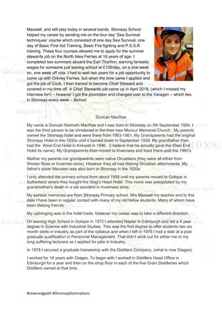 #nowrongpath #StronsayDestinations
Maxwell, and still play today in several bands. Stronsay School
helped my career by sending me on the four day ‘Sea Survival
techniques’ course which consisted of one day Sea Survival, one
day of Basic First Aid Training, Basic Fire fighting and P.S.S.R
training. These four courses allowed me to apply for the summer
stewards job on the North Isles Ferries at 16 years of age. I
completed two summers aboard the Earl Thorfinn, earning fantastic
wages for someone just leaving school at £108/day, on a one week
on, one week off rota. I had to wait two years for a job opportunity to
come up with Orkney Ferries, but when the time came I applied and
got the job of Cook. I then trained to become Chief Steward and
covered in my time off. A Chief Stewards job came up in April 2018, (which I missed my
interview for!) – however I got the promotion and changed over to the Varagen – which lies
in Stronsay every week – Bonus!
Duncan MacRae
My name is Duncan Kenneth MacRae and I was born in Stronsay on 5th September 1954. I
was the third person to be christened in the then new Moncur Memorial Church.. My parents
owned the Stronsay hotel and were there from 1953-1961. My Grandparents had the original
Stronsay Hotel in the 1930s until it burned down in September 1939. My grandfather then
had the West End Hotel in Kirkwall in 1946. (I believe that he actually gave the West End
Hotel its name). My Grandparents then moved to Inverness and lived there until the 1960's
Neither my parents nor grandparents were native Orcadians (they were all either from
Wester Ross or Invernes-shire). However they all had lifelong Orcadian attachments. My
father's sister Maureen was also born in Stronsay in the 1930s.
I only attended the primary school from about 1958 until my parents moved to Golspie in
Sutherland where they bought the Stag's Head Hotel. This move was precipitated by my
grandmother's death in a car accident in Inverness shire.
My earliest memories are from Stronsay Primary school, Mrs Maxwell my teacher and to this
date I have been in regular contact with many of my old fellow students. Many of whom have
been lifelong friends.
My upbringing was in the hotel trade, however my career was to take a different direction.
On leaving High School in Golspie in 1972 I attended Napier in Edinburgh and did a 4 year
degree in Science with Industrial Studies. This was the first degree to offer students two six
month stints in industry as part of the syllabus and when I left in 1976 I had a stab at a post
graduate qualification in Personnel Management. That didn't work out for either me or my
long suffering lecturers so I applied for jobs in Industry.
In 1978 I secured a graduate traineeship with the Distillers Company, (what is now Diageo).
I worked for 18 years with Diageo, To begin with I worked in Distillers Head Office in
Edinburgh for a year and then on the shop floor in each of the five Grain Distilleries which
Distillers owned at that time.
 