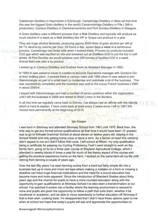 #nowrongpath #StronsayDestinations
Caledonian Distillery in Haymarket in Edinburgh. Carsebridge Distillery in Alloa (at that time
this was the biggest Grain distillery in the world) Cameronbridge Distillery in Fife ( Still in
production), Cambus Distillery in Clackmannanshire and Port Dundas Distillery in Glasgow.
A Grain distillery uses a different process than a Malt Distillery and typically will produce as
much alcohol in a week as a Malt Distillery like HP or Scapa can produce in a year.
They are huge alcohol factories, producing approx 5000 litres of grain alcohol per still at
94.1% alcohol by volume per hour, 24 hours a day, seven days a week in a continuous
process. Carsebridge had three stills when I worked there. Process by products included
CO2 gas which was liquified on site and tankered out as Distillers CO2 to put the fizz in soft
drinks. At Port Dundas we would produce over 200 tonnes of liquified CO2 in a week.
Animal feed was also a by product.
I ended up in Cambus Distillery and finished there as Assistant Manager in 1992.
In 1992 In was asked to travel to London to become Operations manager with Gordons Gin
at their bottling plant. I worked there in various roles until 1996 when In was asked to join
Glenmorangie as part of a small team to modernise and automate a lot of the business. This
was successfully completed and the business was sold to the luxury French business LVMH
in about 2005-6
I stayed with Glenmorangie and held a number of senior positions within the organisation
until I left the business in 2009 and retired to West Linton in the Borders.
In all this time we regularly came back to Orkney. I've always had an affinity with the islands
which is hard to explain. I have come back at least every 2 years since I left in 1961.We
moved here permanently at the beginning of 2018.
Ian Cooper
I was born in Stronsay and attended Stronsay School from 1961 until 1970. Back then, the
only way to get any formal school qualifications (at that time it would have been ‘O’ grades)
was to go to Kirkwall Grammar School at about eleven or twelve years old, staying in the
School Hostel and only getting home once or twice a term. As a farmer at heart this certainly
didn’t appeal to me so I didn’t follow that route. I left school at fifteen, my only qualification
being a certificate for passing my Cycling Proficiency Test! I went straight to work on the
family farm, going on to do a three year course at Weyland Agricultural College, which I
attended in weekly blocks 6 times a year for much of the theory aspect of the course and
getting the practical experience home on the farm. I worked on the same farm all my life until
retiring from farming a couple of years ago.
Over the last fifty years I’ve seen farming evolve from a hard but fairly simple life into a
business tied up in more and more red tape where making a mistake on a form or missing a
deadline can have huge financial implications and the need for a sound education has
become more and more apparent. Since the introduction of Standard Grades about thirty
years ago and the chance for pupils to have a more rounded education along with the
opportunity to gain qualifications at Stronsay School I’ve also seen a transformation at our
school. I’ve watched it evolve into a facility where the learning environment is second to
none and pupils are given the opportunity to follow a path that suits them, whether it be
vocational or academic, and be able to move seamlessly to further education off Stronsay if
that is their wish. Looking back, I’m disappointed that I didn’t have those options open to me
when at school but hope that today’s pupils will see and appreciate the opportunities on
 