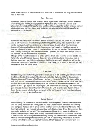 #nowrongpath #StronsayDestinations
offer, make the most of their time at school and come to realise that this may well define the
rest of their lives.
Garry Dennison
I attended Stronsay School from P1 to S4. I had a year home farming at Odiness and then
went to Weyland (Orkney College) to study Agriculture for 3 years with Odiness as a
placement. I worked at Odiness full time until I went to Aberdeen for a short time and worked
at Aberdeen and Northern Marts as a yardsman but returned to farm at Odiness after an
outbreak of foot and mouth.
Gemma Hill
I attended the school from P1 until S4. I left in June 1999 and did two years at KGS. At the
end of 6th year I went down to Glasgow to Strathclyde University. I did a year in their city
centre campus where I was embarking on a psychology degree with a view to doing a
teaching Postgraduate at the end of it, however my heart wasn't in it as I just wanted to
teach so after my 1st year I moved to Jordanhill and did teacher training. The intention was
that I'd study in Glasgow then come home when I qualified but things don't always turn out
as planned, I'm still down here 18 years later!
I taught for 10 years then decided to take a Career Break after I had my second peedie one.
When she turned 1 I joined Usborne Books at Home and School and I'm working hard at
building up my very own little book business. I still get to work with schools but without the
stress and pressures of teaching, it's fab! Right now I hope not to return to teaching but you
never know what the future holds!
Grace Pirie
I left Stronsay School after 4th year and went to KGS to do 5th and 6th year. I then went to
the Robert Gordon University in Aberdeen where I did a Diploma of Higher Education in
Nursing. After qualifying as a Staff Nurse, I worked in the Acute Medical Admissions Unit at
ARI for 7 months before deciding to return home to Orkney. I worked on the nurse bank for 3
months before securing a permanent post in the Male/Acute ward where I worked for 13
years. In 2014 I got a job in the Day Surgery Unit, where I am still working. I am now doing a
part time job-share as Senior Registered Nurse in the Unit. Over the past 2 years I have
been doing a course with the Open University whilst working and I have recently graduated
with a Bsc Honours in Nursing Practice.
Eunice Connelly
I left Stronsay J S School at 15 and worked as a housekeeper for one of our local teachers
and her family. I then did the same job for our local Dr and his wife. I married into farming
and alongside that start a Self-Drive car hire and Taxi service. I did that for 19 years. After
leaving the island, I got involved with voluntary work. I trained as a Cruse Bereavement Care
counsellor and also worked with Voluntary Services Orkney. In my spare time I took an
English course at the college. After moving on to live in Inverness, I found myself becoming
a relief cook for two Nursing Homes eventually settling into head cook for one of them. Then
I took a complete change of direction and got a job in a secondary school as an Auxilliary
working with children with Asperger's Syndrome. I finally decided to become my own boss
 