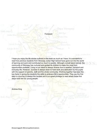 #nowrongpath #StronsayDestinations
Foreword
I hope you enjoy the life stories outlined in this book as much as I have. It is wonderful to
read how previous students from Stronsay Junior High School have gone out into the world
of learning and work and contributed so much to society. Although a small island school, the
community of Stronsay has nurtured and guided its children to make the most from
opportunities available. Living on an island is always diverse due to weather, transport and
everyday life. However, success is always down to hard work and dedication by the pupils
with the support of parents, staff and the whole community. Working together has been the
key factor in giving the students the skills to embrace life’s opportunities. They say the first
step in a journey is always the hardest and it is a great privilege to read where these first
steps have led our young people.
Andrew King
 