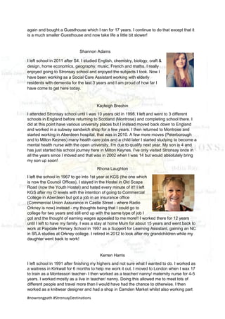 #nowrongpath #StronsayDestinations
again and bought a Guesthouse which I ran for 17 years. I continue to do that except that it
is a much smaller Guesthouse and now take life a little bit slower!
Shannon Adams
I left school in 2011 after S4. I studied English, chemistry, biology, craft &
design, home economics, geography, music, French and maths. I really
enjoyed going to Stronsay school and enjoyed the subjects I took. Now I
have been working as a Social Care Assistant working with elderly
residents with dementia for the last 3 years and I am proud of how far I
have come to get here today.
Kayleigh Brechin
I attended Stronsay school until I was 10 years old in 1998. I left and went to 3 different
schools in England before returning to Scotland (Montrose) and completing school there. I
did at this point have various university places but I instead moved back down to England
and worked in a subway sandwich shop for a few years. I then returned to Montrose and
started working in Aberdeen hospital, that was in 2010. A few more moves (Peterborough
and to Milton Keynes) many health care jobs and a child later I started studying to become a
mental health nurse with the open university, I'm due to qualify next year. My son is 4 and
has just started his school journey here in Milton Keynes. I've only visited Stronsay once in
all the years since I moved and that was in 2002 when I was 14 but would absolutely bring
my son up soon!
Rhona Laughton
I left the school in 1967 to go into 1st year at KGS (the one which
is now the Council Offices). I stayed in the Hostel in Old Scapa
Road (now the Youth Hostel) and hated every minute of it!! I left
KGS after my O levels with the intention of going to Commercial
College in Aberdeen but got a job in an insurance office
(Commercial Union Assurance in Castle Street - where Radio
Orkney is now) instead - my thoughts being that I could go to
college for two years and still end up with the same type of job I
got and the thought of earning wages appealed to me more!! I worked there for 12 years
until I left to have my family. I was a stay at home Mum for about 15 years and went back to
work at Papdale Primary School in 1997 as a Support for Learning Assistant, gaining an NC
in SfLA studies at Orkney college. I retired in 2012 to look after my grandchildren while my
daughter went back to work!
Kerren Harris
I left school in 1991 after finishing my highers and not sure what I wanted to do. I worked as
a waitress in Kirkwall for 6 months to help me work it out. I moved to London when I wax 17
to train as a Montessori teacher- I then worked as a teacher/ nanny/ maternity nurse for 4-5
years. I worked mostly as a live in teacher/ nanny. Doing this allowed me to meet lots of
different people and travel more than I would have had the chance to otherwise. I then
worked as a knitwear designer and had a shop in Camden Market whilst also working part
 