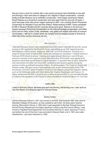#nowrongpath #StronsayDestinations
time as a live in carer for a family with a very poorly young girl (who thankfully is now well
and thriving!) I then went back to college to do a degree in object conservation. I worked
briefly at Exeter Museum as an exhibition conservator. I then began working for Historic
Royal Palaces as a preventive conservator and have been there for just over 20 years. I
have had quite a few roles since I began working for HRP- I am currently Senior Preventive
Conservator for Hampton Court and Kew Palace. Whilst working at HRP, I have completed
an MA in Museum Studies and am currently doing a post grad. diploma in Art and Law. I
happily represent Preventive Conservation on the national heritage conservation committee
(Icon) and am fairly ‘active’ in the, admittedly- very geeky and slightly odd world of museum
conservation. I still live in London which we (mostly) love but happily escape to Orkney (&
other bits of the country) whenever we can.
Ben Nicolson
I attended Stronsay School, then progressed onto KGS where I attended S5 and S6, during
my time in S6 I applied for the Royal Air Force, specialising as an RAF regiment gunner;
specialising in infantry tactics, weaponry, field craft, and force protection. Carrying out a
range of crucial duties to defend RAF bases and overseas air operations. I started training in
February 2018 known as phase 1 training and began phase 2 training in July 2018 and
became a member of the regiment on the 25th November 2018 where I was placed at 63
squadron also known as the Queen’s Colour Squadron. A squadron like no other, being the
only ceremonial unit within the entire RAF, we become the Queen’s guards during the
summer months guarding Buckingham Palace, St James palace, The Tower of London and
Windsor castle. We also conduct royal taskings such as the commemoration of the 75th
anniversary of D-DAY where President Trump and Her Majesty payed their respects, tattoos
such as the Edinburgh tattoo and other tattoos like Virginia, Washington and Cyprus. I’d
highly recommend the RAF to anyone who is willing to put the effort in, you can also find lots
of videos of the squadron on the Queen’s Colour Squadrons Facebook page or on YouTube.
Leslie miller
I went to Stronsay School, left there and went into farming, still farming now. I also work as
The Pier Master and Shipping Agent for Orkney Ferries.
Bertha Fiddler
I left the Stronsay School in 1951 and moved on to KGS. Was there till 1957, then went to
Aberdeen College of Education, as they wanted to call it then, for three years' teacher
training. Returned to Orkney in 1960 when I was appointed to the then Kirkwall Grammar
School Primary Department and began teaching in what is now the Council Offices. I was
moved to Papdale Infant Department and remained there for 21 years, teaching P1 and 2.
Just before the end of that time I was promoted to Deputy Head, and in 1981 was made
Headteacher. I got early retirement in 1995.
 