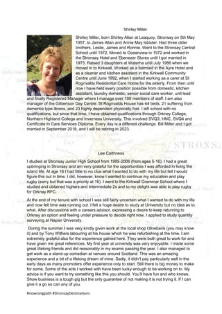 #nowrongpath #StronsayDestinations
Shirley Miller
Shirley Miller, born Shirley Allan at Leaquoy, Stronsay on 5th May
1957, to James Allan and Annie May Isbister. Had three older
brothers, Leslie, James and Ronnie. Went to the Stronsay Central
School until 1972. Moved to Oceanview in 1972 and worked in
the Stronsay Hotel and Ebenezer Stores until I got married in
1973. Raised 3 daughters at Waterha until July 1986 when we
moved in to Kirkwall. Worked as a barmaid in the Ayre Hotel and
as a cleaner and kitchen assistant in the Kirkwall Community
Centre until June 1992, when I started working as a carer at St
Rognvalds Residential Care Home for the elderly. From then until
now I have held every position possible from domestic, kitchen
assistant, laundry domestic, senior social care worker, unit lead
and finally Registered Manager where I manage over 100 members of staff. I am also
manager of the Gilbertson Day Centre. St Rognvalds House has 44 beds, 21 suffering from
dementia type illness, and 23 highly dependent physically frail. I left school with no
qualifications, but since that time, I have obtained qualifications through Orkney College,
Northern Highland College and Inverness University. This involved SVQ3, HNC, SVQ4 and
Certificate In Care Services Diploma. Every day is a different challenge. Bill Miller and I got
married in September 2018, and I will be retiring in 2023.
Lee Caithness
I studied at Stronsay Junior High School from 1995-2006 (from ages 5-16). I had a great
upbringing in Stronsay and am very grateful for the opportunities I was afforded in living the
island life. At age 16 I had little to no clue what I wanted to do with my life but felt I would
figure this out in time. I did, however, know I wanted to continue my education and play
rugby (sorry but that was a priority at 16). I went to the Kirkwall Grammar School where I
studied and obtained highers and Intermediate 2s and to my delight was able to play rugby
for Orkney RFC.
At the end of my tenure with school I was still fairly uncertain what I wanted to do with my life
and now felt time was running out. I felt a huge desire to study at University but no idea as to
what. After discussions with a careers advisor, expressing a desire to keep returning to
Orkney an option and feeling under pressure to decide right now, I applied to study quantity
surveying at Napier University.
During the summer I was very kindly given work at the local shop Olivebank (you may know
it) and by Tony Withers labouring at his house which he was refurbishing at the time. I am
extremely grateful also for the experience gained here. They were both great to work for and
have given me great references. My first year at university was very enjoyable; I made some
great lifelong friends and did reasonably in my exams passing the year. I also managed to
get work as a stand-up comedian at venues around Scotland. This was an amazing
experience and a bit of a lifelong dream of mine. Sadly, it didn’t pay particularly well in the
early days as many promoters offer experience only to start. Still there is big money to make
for some. Some of the acts I worked with have been lucky enough to be working on tv. My
advice is if you want to try something like this you should. You’ll have fun and who knows.
Show business is a tough gig but the only guarantee of not making it is not trying it. If I can
give it a go so can any of you.
 