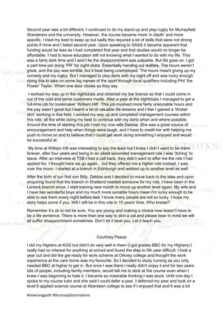 #nowrongpath #StronsayDestinations
Second year was a bit different, I continued to do my stand up and play rugby for Murrayfield
Wanderers and the university. However, the course became more ‘in depth’ and more
specific. I tried my best to keep up but sadly this required a lot of skills that were not strong
points if mine and I failed second year. Upon speaking to SAAS it became apparent that
funding would be less as I had completed first year and that studies would no longer be
affordable. I had to leave education still not knowing what I wanted to do with my life. This
was a fairly dark time and I won’t lie the disappointment was palpable. But life goes on. I got
a part time job doing ‘PR’ for night clubs. Essentially handing out leaflets. The hours weren’t
great, and the pay was terrible, but it beat being unemployed. The hours meant giving up my
comedy and my rugby. But I managed to play darts with my night off and was lucky enough
doing this to take on some big names of the sport through local qualifiers including Phil ‘the
Power’ Taylor. When one door closes as they say.
I worked my way up in the nightclubs and obtained my bar license so that I could come in
out of the cold and serve customers inside. After a year at the nightclubs I managed to get a
full-time job for bookmaker ‘William Hill’. This job involved more fairly unsociable hours and
the pay wasn’t great but I learnt a lot of valuable life lessons and I feel I gained a ‘thicker
skin’ working in this field. I worked my way up and completed management courses within
this role, all the while doing my best to continue with my darts when and where possible.
Around the time of starting this job I met my now wife Debbie. She was a great source of
encouragement and help when things were tough, and I have to credit her with helping me
push to move on and to believe that I could get work doing something I enjoyed and would
be successful at.
My time at William Hill was interesting to say the least but I knew I didn’t want to be there
forever, after four years and being in an albeit seconded management role I was ‘itching’ to
leave. After an interview at TSB I had a call back, they didn’t want to offer me the role I had
applied for. I thought here we go again... but they offered me a higher role instead. I was
over the moon. I started at a branch in Edinburgh and worked up to another level as well.
After the birth of our first son Billy, Debbie and I decided to move back to the isles and upon
enquiring found that the branch in Shetland needed someone for my role. I have been in the
Lerwick branch since. I start training next month to move up another level again. My wife and
I have two wonderful boys and my much more sociable hours mean I’m lucky enough to be
able to see them every night before bed. I know many people are not so lucky. I hope my
story helps some if you. Will I still be in this role in 10 years' time. Who knows?
Remember it’s ok to not be sure. You are young and making a choice now doesn’t have to
be a life sentence. There is more than one way to skin a cat and please bear in mind we will
all suffer disappointment sometimes. Don’t let it beat you. Let it teach you.
Courtney Peace
I did my Highers at KGS but didn't do very well in them (I got grades BBC for my Highers) I
really had no interest for anything at school and found the step to 5th year difficult. I took a
year out and did the get ready for work scheme at Orkney college and thought the work
experience at the care home was my favourite. So I decided to study nursing as you only
needed BBC at higher to get in. But once I was there I really didn't enjoy it and for two years
lots of people, including family members, would tell me to stick at the course even when I
knew I was beginning to hate it. I became so miserable thinking I was stuck. Until one day I
spoke to my course tutor and she said I could defer a year. I deferred my year and took on a
level 6 applied science course at Aberdeen college to see if I enjoyed that and it was a lot
 