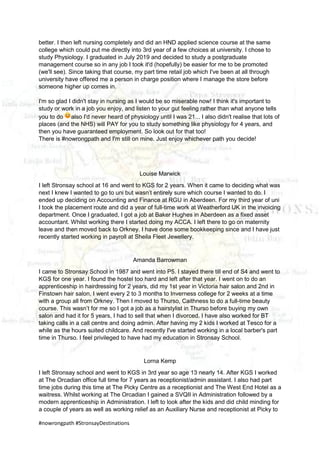 #nowrongpath #StronsayDestinations
better. I then left nursing completely and did an HND applied science course at the same
college which could put me directly into 3rd year of a few choices at university. I chose to
study Physiology. I graduated in July 2019 and decided to study a postgraduate
management course so in any job I took it'd (hopefully) be easier for me to be promoted
(we'll see). Since taking that course, my part time retail job which I've been at all through
university have offered me a person in charge position where I manage the store before
someone higher up comes in.
I'm so glad I didn't stay in nursing as I would be so miserable now! I think it's important to
study or work in a job you enjoy, and listen to your gut feeling rather than what anyone tells
you to do also I'd never heard of physiology until I was 21... I also didn't realise that lots of
places (and the NHS) will PAY for you to study something like physiology for 4 years, and
then you have guaranteed employment. So look out for that too!
There is #nowrongpath and I'm still on mine. Just enjoy whichever path you decide!
Louise Marwick
I left Stronsay school at 16 and went to KGS for 2 years. When it came to deciding what was
next I knew I wanted to go to uni but wasn’t entirely sure which course I wanted to do. I
ended up deciding on Accounting and Finance at RGU in Aberdeen. For my third year of uni
I took the placement route and did a year of full-time work at Weatherford UK in the invoicing
department. Once I graduated, I got a job at Baker Hughes in Aberdeen as a fixed asset
accountant. Whilst working there I started doing my ACCA. I left there to go on maternity
leave and then moved back to Orkney. I have done some bookkeeping since and I have just
recently started working in payroll at Sheila Fleet Jewellery.
Amanda Barrowman
I came to Stronsay School in 1987 and went into P5. I stayed there till end of S4 and went to
KGS for one year. I found the hostel too hard and left after that year. I went on to do an
apprenticeship in hairdressing for 2 years, did my 1st year in Victoria hair salon and 2nd in
Finstown hair salon, I went every 2 to 3 months to Inverness college for 2 weeks at a time
with a group all from Orkney. Then I moved to Thurso, Caithness to do a full-time beauty
course. This wasn’t for me so I got a job as a hairstylist in Thurso before buying my own
salon and had it for 5 years, I had to sell that when I divorced. I have also worked for BT
taking calls in a call centre and doing admin. After having my 2 kids I worked at Tesco for a
while as the hours suited childcare. And recently I've started working in a local barber's part
time in Thurso. I feel privileged to have had my education in Stronsay School.
Lorna Kemp
I left Stronsay school and went to KGS in 3rd year so age 13 nearly 14. After KGS I worked
at The Orcadian office full time for 7 years as receptionist/admin assistant. I also had part
time jobs during this time at The Picky Centre as a receptionist and The West End Hotel as a
waitress. Whilst working at The Orcadian I gained a SVQII in Administration followed by a
modern apprenticeship in Administration. I left to look after the kids and did child minding for
a couple of years as well as working relief as an Auxiliary Nurse and receptionist at Picky to
 