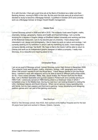 #nowrongpath #StronsayDestinations
fit in with the kids. I then got a part time job at the Bank of Scotland as a teller and then
Banking Advisor, moving to RBS in this role. By this point the kids were all at school and I
decided to study to become a Mortgage Adviser, I qualified in October 2015 and currently
work as a Mortgage Adviser at Gregor Howitt Wealth management.
Natalie Rose
I joined Stronsay school in 2008 and left in 2015. The subjects I took were English, maths,
chemistry, biology, geography, history and health and food technology. I am currently
studying for a degree in Graphic design at Sheffield Hallam University and working part time
at the Botanical restaurant. I am in my second year at university. I have always been
interested in art, design and photography. I like to base my work on nature and ecology. I am
currently working on my exhibition in which I will my marketing my work. I have designed a
company identity and logo 'Up North'. My hope is that in the future I will be able to return to
Orkney and work as an independent graphic designer or within a company. I really miss
Stronsay, it is a beautiful and inspiring place to live.
Christopher Rose
I am an ex pupil of Stronsay school. I joined Stronsay Junior High School in December 2008.
The subjects I took were English, maths, chemistry, biology, craft, geography and history.
When I left school I wanted to join the Royal Navy. I have always wanted to join the Royal
Navy, I wanted to work with weaponry and to be able to travel to different parts of the world.
So far, I have visited Gibraltar, Malta, Italy, Saudi Arabia, the Persian Gulf and the Black
Sea. I am a Warfare Specialist (and gunner) based in Portsmouth and currently serving on
HMS Forth. I previously served on HMS Daring which is a Destroyer Class in which I
completed a tour in the Middle East. During my next tour I am looking forward to visiting the
USA, Caribbean Islands and South America. When not on service I enjoy spending time
with family, but my main passion and first love is gaming. I enjoy developing and designing
platform games and I am part of the gaming community.
Dee Machum
Went to The Stronsay school, then KGS, then worked at the Balfour Hospital and for the last
39 years have lived and worked in Ottawa, Ontario, Canada.
 