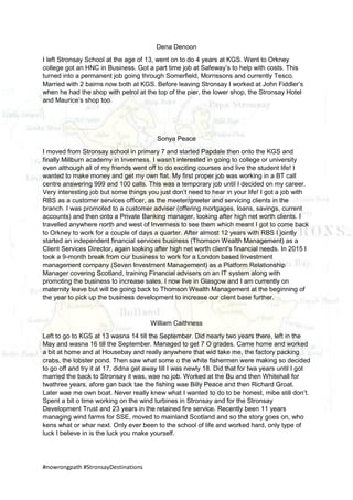 #nowrongpath #StronsayDestinations
Dena Denoon
I left Stronsay School at the age of 13, went on to do 4 years at KGS. Went to Orkney
college got an HNC in Business. Got a part time job at Safeway’s to help with costs. This
turned into a permanent job going through Somerfield, Morrissons and currently Tesco.
Married with 2 bairns now both at KGS. Before leaving Stronsay I worked at John Fiddler’s
when he had the shop with petrol at the top of the pier, the lower shop, the Stronsay Hotel
and Maurice’s shop too.
Sonya Peace
I moved from Stronsay school in primary 7 and started Papdale then onto the KGS and
finally Millburn academy in Inverness. I wasn’t interested in going to college or university
even although all of my friends went off to do exciting courses and live the student life! I
wanted to make money and get my own flat. My first proper job was working in a BT call
centre answering 999 and 100 calls. This was a temporary job until I decided on my career.
Very interesting job but some things you just don’t need to hear in your life! I got a job with
RBS as a customer services officer, as the meeter/greeter and servicing clients in the
branch. I was promoted to a customer adviser (offering mortgages, loans, savings, current
accounts) and then onto a Private Banking manager, looking after high net worth clients. I
travelled anywhere north and west of Inverness to see them which meant I got to come back
to Orkney to work for a couple of days a quarter. After almost 12 years with RBS I jointly
started an independent financial services business (Thomson Wealth Management) as a
Client Services Director, again looking after high net worth client's financial needs. In 2015 I
took a 9-month break from our business to work for a London based Investment
management company (Seven Investment Management) as a Platform Relationship
Manager covering Scotland, training Financial advisers on an IT system along with
promoting the business to increase sales. I now live in Glasgow and I am currently on
maternity leave but will be going back to Thomson Wealth Management at the beginning of
the year to pick up the business development to increase our client base further.
William Caithness
Left to go to KGS at 13 wasna 14 till the September. Did nearly two years there, left in the
May and wasna 16 till the September. Managed to get 7 O grades. Came home and worked
a bit at home and at Housebay and really anywhere that wid take me, the factory packing
crabs, the lobster pond. Then saw what some o the white fishermen were making so decided
to go off and try it at 17, didna get away till I was newly 18. Did that for twa years until I got
married the back to Stronsay it was, wae no job. Worked at the Bu and then Whitehall for
twathree years, afore gan back tae the fishing wae Billy Peace and then Richard Groat.
Later wae me own boat. Never really knew what I wanted to do to be honest, mibe still don’t.
Spent a bit o time working on the wind turbines in Stronsay and for the Stronsay
Development Trust and 23 years in the retained fire service. Recently been 11 years
managing wind farms for SSE, moved to mainland Scotland and so the story goes on, who
kens what or whar next. Only ever been to the school of life and worked hard, only type of
luck I believe in is the luck you make yourself.
 