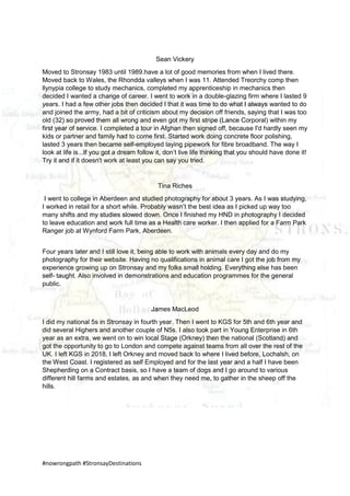 #nowrongpath #StronsayDestinations
Sean Vickery
Moved to Stronsay 1983 until 1989.have a lot of good memories from when I lived there.
Moved back to Wales, the Rhondda valleys when I was 11. Attended Treorchy comp then
llynypia college to study mechanics, completed my apprenticeship in mechanics then
decided I wanted a change of career. I went to work in a double-glazing firm where I lasted 9
years. I had a few other jobs then decided I that it was time to do what I always wanted to do
and joined the army, had a bit of criticism about my decision off friends, saying that I was too
old (32) so proved them all wrong and even got my first stripe (Lance Corporal) within my
first year of service. I completed a tour in Afghan then signed off, because I'd hardly seen my
kids or partner and family had to come first. Started work doing concrete floor polishing,
lasted 3 years then became self-employed laying pipework for fibre broadband. The way I
look at life is...If you got a dream follow it, don’t live life thinking that you should have done it!
Try it and if it doesn't work at least you can say you tried.
Tina Riches
I went to college in Aberdeen and studied photography for about 3 years. As I was studying,
I worked in retail for a short while. Probably wasn’t the best idea as I picked up way too
many shifts and my studies slowed down. Once I finished my HND in photography I decided
to leave education and work full time as a Health care worker. I then applied for a Farm Park
Ranger job at Wynford Farm Park, Aberdeen.
Four years later and I still love it, being able to work with animals every day and do my
photography for their website. Having no qualifications in animal care I got the job from my
experience growing up on Stronsay and my folks small holding. Everything else has been
self- taught. Also involved in demonstrations and education programmes for the general
public.
James MacLeod
I did my national 5s in Stronsay in fourth year. Then I went to KGS for 5th and 6th year and
did several Highers and another couple of N5s. I also took part in Young Enterprise in 6th
year as an extra, we went on to win local Stage (Orkney) then the national (Scotland) and
got the opportunity to go to London and compete against teams from all over the rest of the
UK. I left KGS in 2018, I left Orkney and moved back to where I lived before, Lochalsh, on
the West Coast. I registered as self Employed and for the last year and a half I have been
Shepherding on a Contract basis, so I have a team of dogs and I go around to various
different hill farms and estates, as and when they need me, to gather in the sheep off the
hills.
 