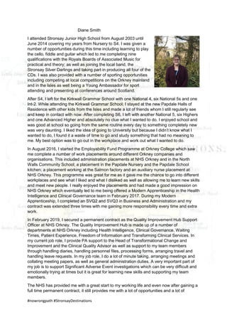 #nowrongpath #StronsayDestinations
Diane Smith
I attended Stronsay Junior High School from August 2003 until
June 2014 covering my years from Nursery to S4. I was given a
number of opportunities during this time including learning to play
the cello, fiddle and guitar which led to me completing nine
qualifications with the Royals Boards of Associated Music for
practical and theory; as well as joining the local band, the
Stronsay Silver Darlings and taking part in producing all four of the
CDs. I was also provided with a number of sporting opportunities
including competing at local competitions on the Orkney mainland
and in the Isles as well being a Young Ambassador for sport
attending and presenting at conferences around Scotland.
After S4, I left for the Kirkwall Grammar School with one National 4, six National 5s and one
Int-2. While attending the Kirkwall Grammar School, I stayed at the new Papdale Halls of
Residence with other kids from the Isles and made a lot of friends whom I still regularly see
and keep in contact with now. After completing S6, I left with another National 5, six Highers
and one Advanced Higher and absolutely no clue what I wanted to do. I enjoyed school and
was good at school so going from the same routine every day to something completely new
was very daunting. I liked the idea of going to University but because I didn’t know what I
wanted to do, I found it a waste of time to go and study something that had no meaning to
me. My best option was to go out in the workplace and work out what I wanted to do.
In August 2016, I started the Employability Fund Programme at Orkney College which saw
me complete a number of work placements around different Orkney companies and
organisations. This included administration placements at NHS Orkney and in the North
Walls Community School; a placement in the Papdale Nursery and the Papdale School
kitchen; a placement working at the Salmon factory and an auxiliary nurse placement at
NHS Orkney. This programme was great for me as it gave me the chance to go into different
workplaces and see what I liked and what I disliked as well as allowing me to learn new skills
and meet new people. I really enjoyed the placements and had made a good impression on
NHS Orkney which eventually led to me being offered a Modern Apprenticeship in the Health
Intelligence and Clinical Governance team in February 2017. During my Modern
Apprenticeship, I completed an SVQ2 and SVQ3 in Business and Administration and my
contract was extended three times with me gaining more responsibility every time and extra
work.
In February 2019, I secured a permanent contract as the Quality Improvement Hub Support
Officer at NHS Orkney. The Quality Improvement Hub is made up of a number of
departments at NHS Orkney including Health Intelligence, Clinical Governance, Waiting
Times, Patient Experience, Freedom of Information and Transforming Clinical Services. In
my current job role, I provide PA support to the Head of Transformational Change and
Improvement and the Clinical Quality Advisor as well as support to my team members
through handling diaries, handling personnel files, processing forms, arranging travel and
handling leave requests. In my job role, I do a lot of minute taking, arranging meetings and
collating meeting papers, as well as general administration duties. A very important part of
my job is to support Significant Adverse Event investigations which can be very difficult and
emotionally trying at times but it is great for learning new skills and supporting my team
members.
The NHS has provided me with a great start to my working life and even now after gaining a
full time permanent contract, it still provides me with a lot of opportunities and a lot of
 