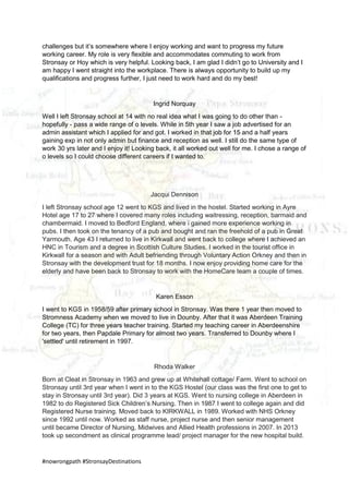 #nowrongpath #StronsayDestinations
challenges but it’s somewhere where I enjoy working and want to progress my future
working career. My role is very flexible and accommodates commuting to work from
Stronsay or Hoy which is very helpful. Looking back, I am glad I didn’t go to University and I
am happy I went straight into the workplace. There is always opportunity to build up my
qualifications and progress further, I just need to work hard and do my best!
Ingrid Norquay
Well I left Stronsay school at 14 with no real idea what I was going to do other than -
hopefully - pass a wide range of o levels. While in 5th year I saw a job advertised for an
admin assistant which I applied for and got. I worked in that job for 15 and a half years
gaining exp in not only admin but finance and reception as well. I still do the same type of
work 30 yrs later and I enjoy it! Looking back, it all worked out well for me. I chose a range of
o levels so I could choose different careers if I wanted to.
Jacqui Dennison
I left Stronsay school age 12 went to KGS and lived in the hostel. Started working in Ayre
Hotel age 17 to 27 where I covered many roles including waitressing, reception, barmaid and
chambermaid. I moved to Bedford England, where i gained more experience working in
pubs. I then took on the tenancy of a pub and bought and ran the freehold of a pub in Great
Yarmouth. Age 43 I returned to live in Kirkwall and went back to college where I achieved an
HNC in Tourism and a degree in Scottish Culture Studies. I worked in the tourist office in
Kirkwall for a season and with Adult befriending through Voluntary Action Orkney and then in
Stronsay with the development trust for 18 months. I now enjoy providing home care for the
elderly and have been back to Stronsay to work with the HomeCare team a couple of times.
Karen Esson
I went to KGS in 1958/59 after primary school in Stronsay. Was there 1 year then moved to
Stromness Academy when we moved to live in Dounby. After that it was Aberdeen Training
College (TC) for three years teacher training. Started my teaching career in Aberdeenshire
for two years, then Papdale Primary for almost two years. Transferred to Dounby where I
'settled' until retirement in 1997.
Rhoda Walker
Born at Cleat in Stronsay in 1963 and grew up at Whitehall cottage/ Farm. Went to school on
Stronsay until 3rd year when I went in to the KGS Hostel (our class was the first one to get to
stay in Stronsay until 3rd year). Did 3 years at KGS. Went to nursing college in Aberdeen in
1982 to do Registered Sick Children’s Nursing. Then in 1987 I went to college again and did
Registered Nurse training. Moved back to KIRKWALL in 1989. Worked with NHS Orkney
since 1992 until now. Worked as staff nurse, project nurse and then senior management
until became Director of Nursing, Midwives and Allied Health professions in 2007. In 2013
took up secondment as clinical programme lead/ project manager for the new hospital build.
 