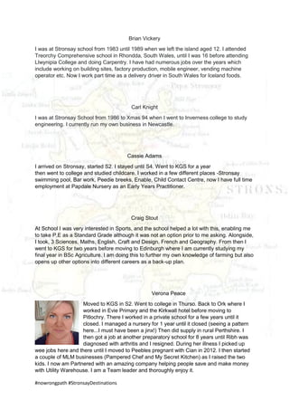 #nowrongpath #StronsayDestinations
Brian Vickery
I was at Stronsay school from 1983 until 1989 when we left the island aged 12. I attended
Treorchy Comprehensive school in Rhondda, South Wales, until I was 16 before attending
Llwynipia College and doing Carpentry. I have had numerous jobs over the years which
include working on building sites, factory production, mobile engineer, vending machine
operator etc. Now I work part time as a delivery driver in South Wales for Iceland foods.
Carl Knight
I was at Stronsay School from 1986 to Xmas 94 when I went to Inverness college to study
engineering. I currently run my own business in Newcastle.
Cassie Adams
I arrived on Stronsay, started S2. I stayed until S4. Went to KGS for a year
then went to college and studied childcare. I worked in a few different places -Stronsay
swimming pool, Bar work, Peedie breeks, Enable, Child Contact Centre, now I have full time
employment at Papdale Nursery as an Early Years Practitioner.
Craig Stout
At School I was very interested in Sports, and the school helped a lot with this, enabling me
to take P.E as a Standard Grade although it was not an option prior to me asking. Alongside,
I took, 3 Sciences, Maths, English, Craft and Design, French and Geography. From then I
went to KGS for two years before moving to Edinburgh where I am currently studying my
final year in BSc Agriculture. I am doing this to further my own knowledge of farming but also
opens up other options into different careers as a back-up plan.
Verona Peace
Moved to KGS in S2. Went to college in Thurso. Back to Ork where I
worked in Evie Primary and the Kirkwall hotel before moving to
Pitlochry. There I worked in a private school for a few years until it
closed. I managed a nursery for 1 year until it closed (seeing a pattern
here...I must have been a jinx!) Then did supply in rural Perthshire. I
then got a job at another preparatory school for 8 years until Ribh was
diagnosed with arthritis and I resigned. During her illness I picked up
wee jobs here and there until I moved to Peebles pregnant with Cian in 2012. I then started
a couple of MLM businesses (Pampered Chef and My Secret Kitchen) as I raised the two
kids. I now am Partnered with an amazing company helping people save and make money
with Utility Warehouse. I am a Team leader and thoroughly enjoy it.
 