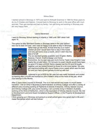 #nowrongpath #StronsayDestinations
Wilma Stout
I started school in Stronsay in 1975 and went to Kirkwall Grammar in 1984 for three years to
do my O Grades and Highers. I moved back to Stronsay to work in the post office with mum
and dad. Then got married and had my family. I am still living and working in Stronsay and
am very happy here.
Leona Stevenson
I went to Stronsay School starting in Infants in 1980 until 1991 when I left
aged 16.
The option to take Standard Grades in Stronsay came in the year before I
was due to start 3rd year, and I was so happy to be able to stay in Stronsay
rather than go into KGS. At that time the ro-ro hadn't
started yet and I would have had to stay in the hostel
and only get home once a month, which I didn't like the
idea of at all!
The six standard grades available were English, Maths,
Science, French, Craft & Design and Home
Economics. As my year was just me & Corina Taylor (nee Knight) it was
nearly like private tuition. I'm not sure my exam results would have been
as good if I'd been at KGS! Some classes had the S3 and S4 pupils
together and we looked forward to those for a bit more banter. We also
got machine knitting with Joyce Peace once a week which was the best
fun and you had a grand gansey to end up with too!
I planned to go to KGS for 5th year but was really homesick and ended
up leaving after a month and worked at John Fiddler's shop at the head of the pier, which
now belongs to the Monks.
After 2 years there I moved to Kirkwall. The ro-ro had arrived and made it a much easier
transition. I did an SVQ in Business & Administration at Orkney College and after a variety of
different jobs including working at Highlands & Islands Enterprise, Orkney Islands Council,
and Orkney College UHI, plus some traveling, I am currently living in Western Australia,
working at the Shire of Ashburton, which is the equivalent of Orkney Islands Council. My role
is Development Land and Asset Compliance Support Officer, in the Property & Development
Department.
I think growing up in Stronsay and going to a small school gave me a great start in life and I
made friendships which will last forever.
 