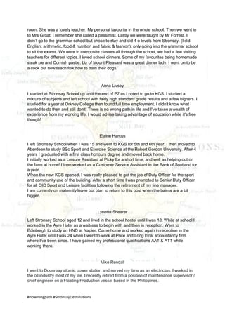 #nowrongpath #StronsayDestinations
room. She was a lovely teacher. My personal favourite in the whole school. Then we went in
to Mrs Groat. I remember she called a pessimist. Lastly we were taught by Mr Forrest. I
didn’t go to the grammar school but chose to stay and did 4 o levels from Stronsay. (I did
English, arithmetic, food & nutrition and fabric & fashion), only going into the grammar school
to sit the exams. We were in composite classes all through the school, we had a few visiting
teachers for different topics. I loved school dinners. Some of my favourites being homemade
steak pie and Cornish pastie. Liz of Mount Pleasant was a great dinner lady. I went on to be
a cook but now teach folk how to train their dogs.
Anna Livsey
I studied at Stronsay School up until the end of P7 as I opted to go to KGS. I studied a
mixture of subjects and left school with fairly high standard grade results and a few highers. I
studied for a year at Orkney College then found full time employment. I didn't know what I
wanted to do then and still don't! There is no wrong path in life and I've taken a wealth of
experience from my working life. I would advise taking advantage of education while it's free
though!
Elaine Harcus
I left Stronsay School when I was 15 and went to KGS for 5th and 6th year. I then moved to
Aberdeen to study BSc Sport and Exercise Science at the Robert Gordon University. After 4
years I graduated with a first class honours degree and moved back home.
I initially worked as a Leisure Assistant at Picky for a short time, and well as helping out on
the farm at home! I then worked as a Customer Service Assistant in the Bank of Scotland for
a year.
When the new KGS opened, I was really pleased to get the job of Duty Officer for the sport
and community use of the building. After a short time I was promoted to Senior Duty Officer
for all OIC Sport and Leisure facilities following the retirement of my line manager.
I am currently on maternity leave but plan to return to this post when the bairns are a bit
bigger.
Lynette Shearer
Left Stronsay School aged 12 and lived in the school hostel until I was 18. While at school I
worked in the Ayre Hotel as a waitress to begin with and then in reception. Went to
Edinburgh to study an HND at Napier. Came home and worked again in reception in the
Ayre Hotel until I was 24 when I went to work at Price and Long local accountancy firm
where I’ve been since. I have gained my professional qualifications AAT & ATT while
working there.
Mike Rendall
I went to Dounreay atomic power station and served my time as an electrician. I worked in
the oil industry most of my life. I recently retired from a position of maintenance supervisor /
chief engineer on a Floating Production vessel based in the Philippines.
 
