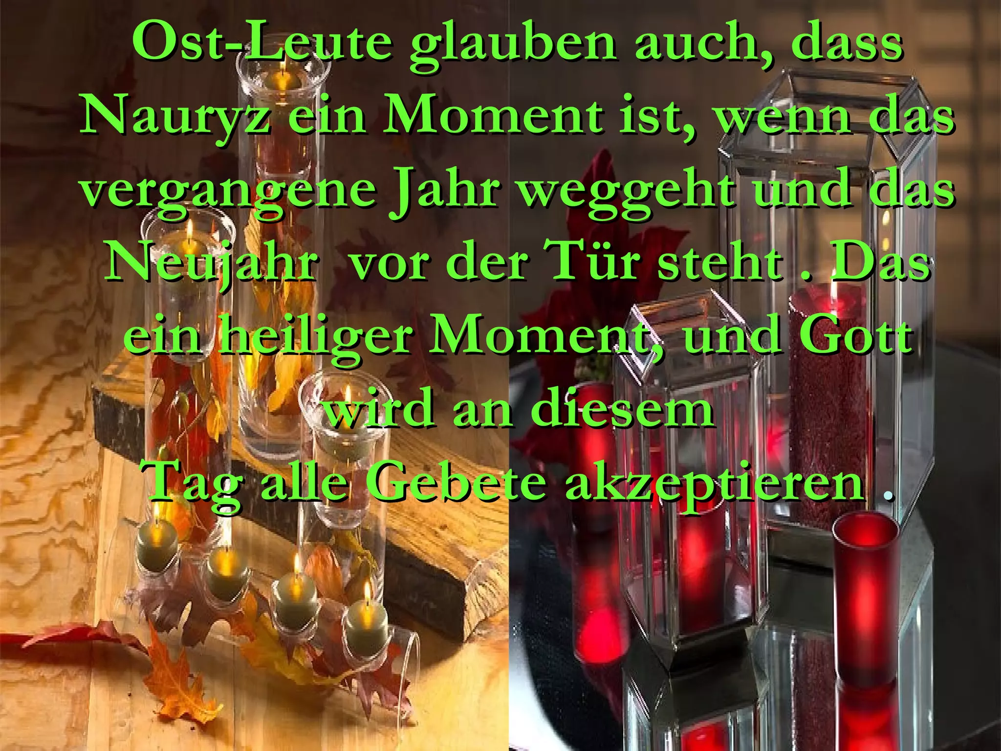 Ost-Leute glauben auch, dass
Nauryz ein Moment ist, wenn das
vergangene Jahr weggeht und das
 Neujahr  vor der Tür steht . Das
  ein heiliger Moment, und Gott
          wird an diesem
   Tag alle Gebete akzeptieren .
 