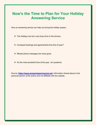 Now's the Time to Plan for Your Holiday
Answering Service
How an answering service can help out during the holiday season.
 The holidays can be a very busy time on the phones.
 Increased bookings and appointments this time of year?
 Missed phone messages are never good.
 It's the most wonderful time of the year...for questions.
Source: https://www.answeringservicecare.net, Information shared above is the
personal opinion of the author and not affiliated with the website.
 