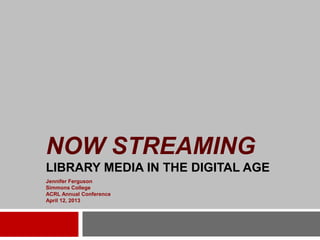 NOW STREAMING
LIBRARY MEDIA IN THE DIGITAL AGE
Jennifer Ferguson
Simmons College
ACRL Annual Conference
April 12, 2013
 