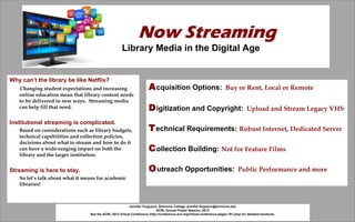 Now Streaming
                                               Library Media in the Digital Age


Why can’t the library be like Netflix?
   Changing student expectations and increasing       A cquisition Options:            Buy or Rent, Local or Remote
   online education mean that library content needs
   to be delivered in new ways. Streaming media
                                    .
   can help fill that need.                           D igitization and Copyright:                 Upload and Stream Legacy VHS

Institutional streaming is complicated.
   Based on considerations such as library budgets,   T echnical Requirements: Robust Internet, Dedicated Server
   technical capabilities and collection policies,
   decisions about what to stream and how to do it
   can have a wide-ranging impact on both the         C ollection Building: Not for Feature Films
   library and the larger institution.


Streaming is here to stay.                            O utreach Opportunities:                Public Performance and more
   So let’s talk about what it means for academic
   libraries!

                                                                   Jennifer Ferguson, Simmons College, jennifer.ferguson@simmons.edu
                                                                                    ACRL Annual Poster Session, 2013
                                                                       See the ACRL 2013 Virtual Conference for detailed handouts.
                                                                                         http://slidesha.re/YzIvtb
 