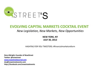 ‘S
      EVOLVING CAPITAL MARKETS COCKTAIL EVENT
              New Legislation, New Markets, New Opportunities
                                        NEW YORK, NY
                                        JULY 30, 2012

                        HASHTAG FOR YOU TWEETERS: #financialmarketsreform



Dara Albright, Founder of NowStreet
Twitter: @nowstreet
www.nowstreetjournal.com
dsa@nowstreetevents.com
http://facebook.com/nowstreetevents
 