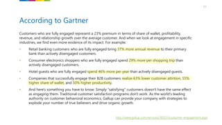 11
Customers who are fully engaged represent a 23% premium in terms of share of wallet, profitability,
revenue, and relationship growth over the average customer. And when we look at engagement in specific
industries, we find even more evidence of its impact. For example:
• Retail banking customers who are fully engaged bring 37% more annual revenue to their primary
bank than actively disengaged customers.
• Consumer electronics shoppers who are fully engaged spend 29% more per shopping trip than
actively disengaged customers.
• Hotel guests who are fully engaged spend 46% more per year than actively disengaged guests.
• Companies that successfully engage their B2B customers realize 63% lower customer attrition, 55%
higher share of wallet, and 50% higher productivity.
• And here's something you have to know: Simply "satisfying" customers doesn't have the same effect
as engaging them. Traditional customer satisfaction programs don't work. As the world's leading
authority on customer behavioral economics, Gallup can provide your company with strategies to
explode your number of true believers and drive organic growth.
According to Gartner
http://www.gallup.com/services/169331/customer-engagement.aspx
 