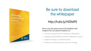 Be sure to download
the whitepaper
http://hubs.ly/H03lxlP0
Don’t miss this great community feedback with
insights from our panel of experts on:
• Common success drivers for enterprise collaboration
• Creating a shared definition around collaboration success
• Insights into large vs. small team issues
• Guidance on best practices for your own strategy
 