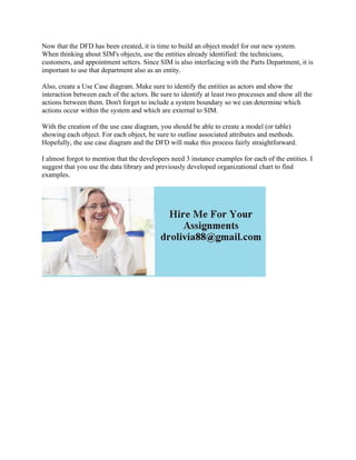 Now that the DFD has been created, it is time to build an object model for our new system.
When thinking about SIM's objects, use the entities already identified: the technicians,
customers, and appointment setters. Since SIM is also interfacing with the Parts Department, it is
important to use that department also as an entity.
Also, create a Use Case diagram. Make sure to identify the entities as actors and show the
interaction between each of the actors. Be sure to identify at least two processes and show all the
actions between them. Don't forget to include a system boundary so we can determine which
actions occur within the system and which are external to SIM.
With the creation of the use case diagram, you should be able to create a model (or table)
showing each object. For each object, be sure to outline associated attributes and methods.
Hopefully, the use case diagram and the DFD will make this process fairly straightforward.
I almost forgot to mention that the developers need 3 instance examples for each of the entities. I
suggest that you use the data library and previously developed organizational chart to find
examples.
 