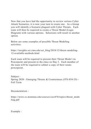 Now that you have had the opportunity to review various Cyber
Attack Scenarios, it is now your turn to create one. As a Group
you will identify a Scenario plagued with Cyber Threats. Each
team will then be required to create a Threat Model (Logic
Diagram) with various options. Selections will result in another
option.
Below are some examples of possible Threat Modeling
activities.
https://insights.sei.cmu.edu/sei_blog/2018/12/threat-modeling-
12-available-methods.html
Each team will be required to present their Threat Model via
Powerpoint and present to the class on Day 3. Each member of
the team will be required to submit a copy of their teams
powerpoint.
Subject :
Spring 2020 - Emerging Threats & Countermeas (ITS-834-25) -
Full Term
Documentation :
https://www.cs.montana.edu/courses/csci476/topics/threat_mode
ling.pdf
Example :
 