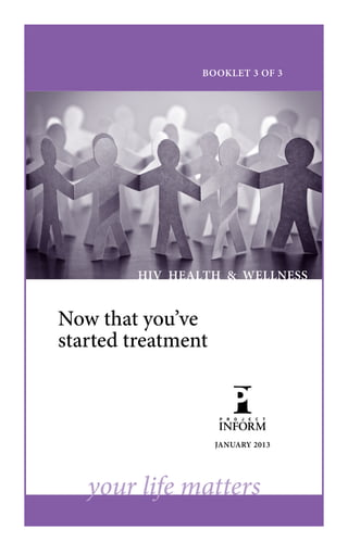 BOOKLET 3 OF 3




         HIV HEALTH & WELLNESS


Now that you’ve
started treatment



                    JANUARY 2013




   your life matters
 