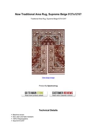 Now Traditional Area Rug, Supreme Beige 9’2?x12’6?
                          Traditional Area Rug, Supreme Beige 9’2?x12’6?




                                        View large image




                                    Product By Spectrumrug




                                    Technical Details
Machine woven
Soil, stain and fade resistant.
100% Polypropylene.
Size:9’2?x12’6?
 