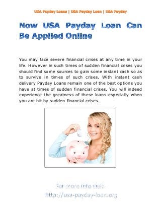 You may face severe financial crises at any time in your
life. However in such times of sudden financial crises you
should find some sources to gain some instant cash so as
to survive in times of such crises. With instant cash
delivery Payday Loans remain one of the best options you
have at times of sudden financial crises. You will indeed
experience the greatness of these loans especially when
you are hit by sudden financial crises.
 
