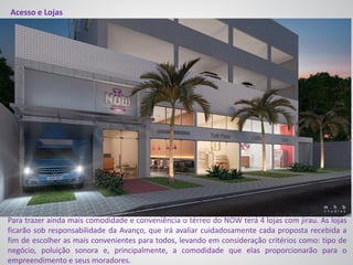 Acesso e Lojas
Para trazer ainda mais comodidade e conveniência o térreo do NOW terá 4 lojas com jirau. As lojas
ficarão sob responsabilidade da Avanço, que irá avaliar cuidadosamente cada proposta recebida a
fim de escolher as mais convenientes para todos, levando em consideração critérios como: tipo de
negócio, poluição sonora e, principalmente, a comodidade que elas proporcionarão para o
empreendimento e seus moradores.
 