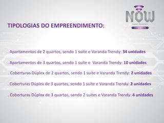 TIPOLOGIAS DO EMPREENDIMENTO:
. Apartamentos de 2 quartos, sendo 1 suíte e Varanda Trendy: 34 unidades
. Coberturas Dúplex de 3 quartos, sendo 1 suíte e Varanda Trendy: 2 unidades
. Coberturas Dúplex de 2 quartos, sendo 1 suíte e Varanda Trendy: 2 unidades
. Apartamentos de 3 quartos, sendo 1 suíte e Varanda Trendy: 10 unidades
. Coberturas Dúplex de 3 quartos, sendo 2 suítes e Varanda Trendy: 4 unidades
 