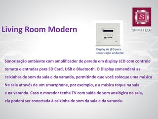 Sonorização ambiente com amplificador de parede em display LCD com controle
remoto e entradas para SD Card, USB e Bluetooth. O Display comandará as
caixinhas de som da sala e da varanda, permitindo que você coloque uma música
Na sala através de um smartphone, por exemplo, e a música toque na sala
e na varanda. Caso o morador tenha TV com saída de som analógica na sala,
ela poderá ser conectada à caixinha de som da sala e da varanda.
Living Room Modern
Display de LED para
sonorização ambiente
 