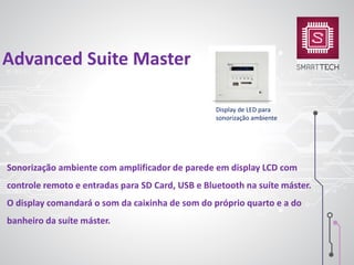 Sonorização ambiente com amplificador de parede em display LCD com
controle remoto e entradas para SD Card, USB e Bluetooth na suíte máster.
O display comandará o som da caixinha de som do próprio quarto e a do
banheiro da suíte máster.
Advanced Suite Master
Display de LED para
sonorização ambiente
 