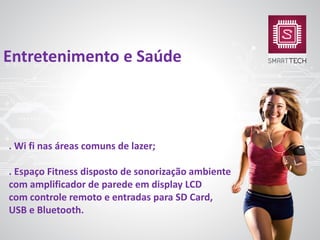 . Wi fi nas áreas comuns de lazer;
. Espaço Fitness disposto de sonorização ambiente
com amplificador de parede em display LCD
com controle remoto e entradas para SD Card,
USB e Bluetooth.
Entretenimento e Saúde
 