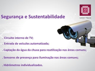 . Circuito interno de TV;
. Entrada de veículos automatizada;
. Captação da água da chuva para reutilização nas áreas comuns;
. Sensores de presença para iluminação nas áreas comuns;
. Hidrômetros individualizados.
Segurança e Sustentabilidade
 
