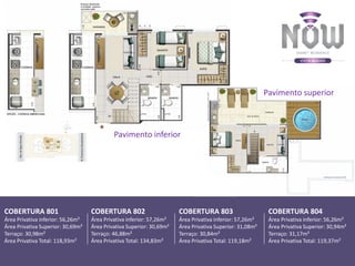 Pavimento inferior
COBERTURA 801
Área Privativa inferior: 56,26m²
Área Privativa Superior: 30,69m²
Terraço: 30,98m²
Área Privativa Total: 118,93m²
COBERTURA 802
Área Privativa inferior: 57,26m²
Área Privativa Superior: 30,69m²
Terraço: 46,88m²
Área Privativa Total: 134,83m²
COBERTURA 803
Área Privativa inferior: 57,26m²
Área Privativa Superior: 31,08m²
Terraço: 30,84m²
Área Privativa Total: 119,18m²
COBERTURA 804
Área Privativa inferior: 56,26m²
Área Privativa Superior: 30,94m²
Terraço: 31,17m²
Área Privativa Total: 119,37m²
Pavimento superior
 