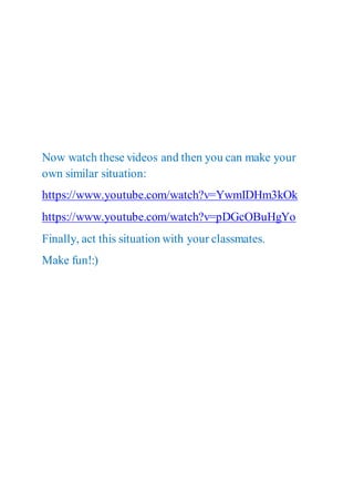 Now watch these videos and then you can make your
own similar situation:
https://www.youtube.com/watch?v=YwmIDHm3kOk
https://www.youtube.com/watch?v=pDGcOBuHgYo
Finally, act this situation with your classmates.
Make fun!:)
 