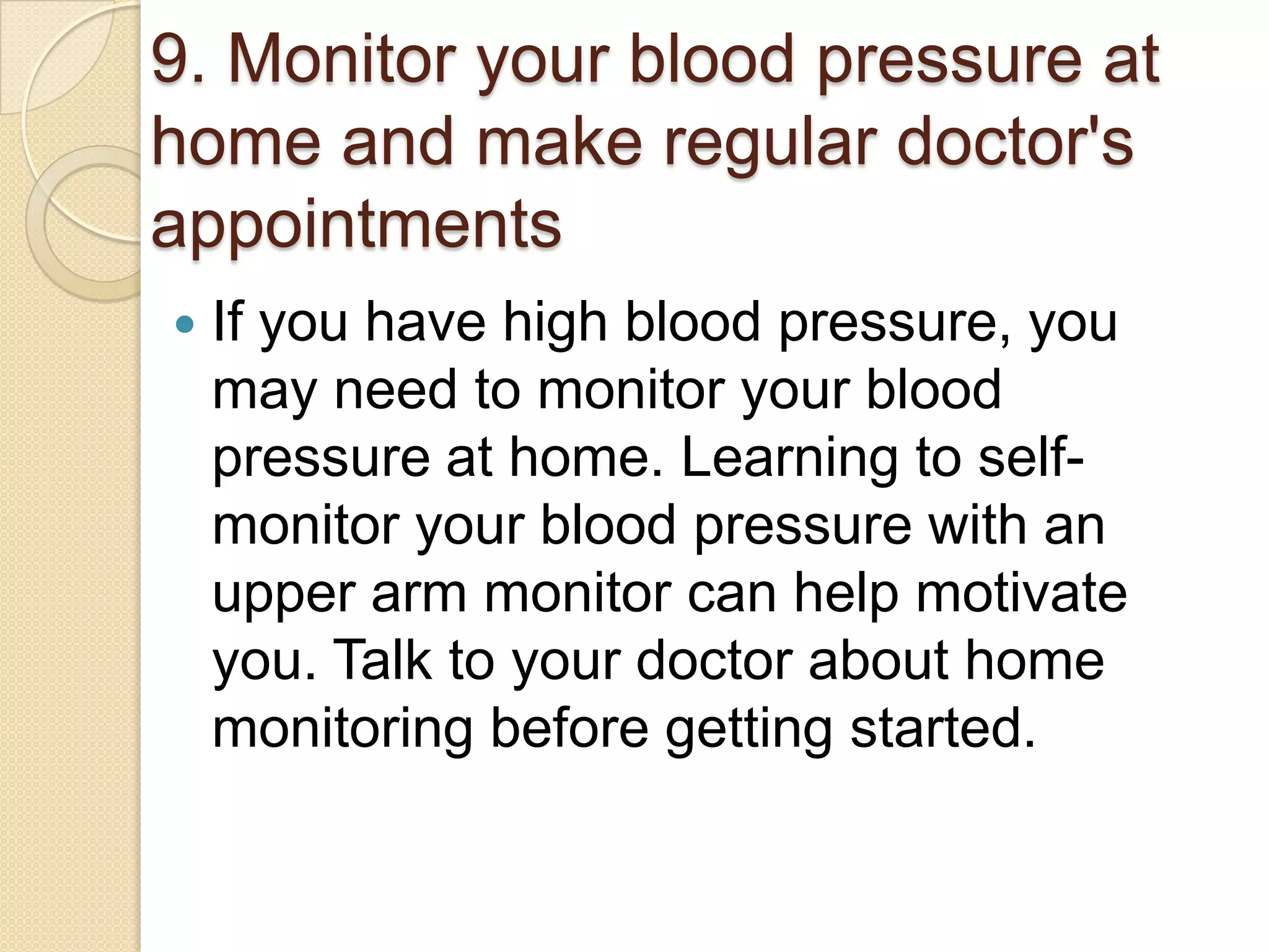 9. Monitor your blood pressure at
home and make regular doctor's
appointments


If you have high blood pressure, you
may need to monitor your blood
pressure at home. Learning to selfmonitor your blood pressure with an
upper arm monitor can help motivate
you. Talk to your doctor about home
monitoring before getting started.

 